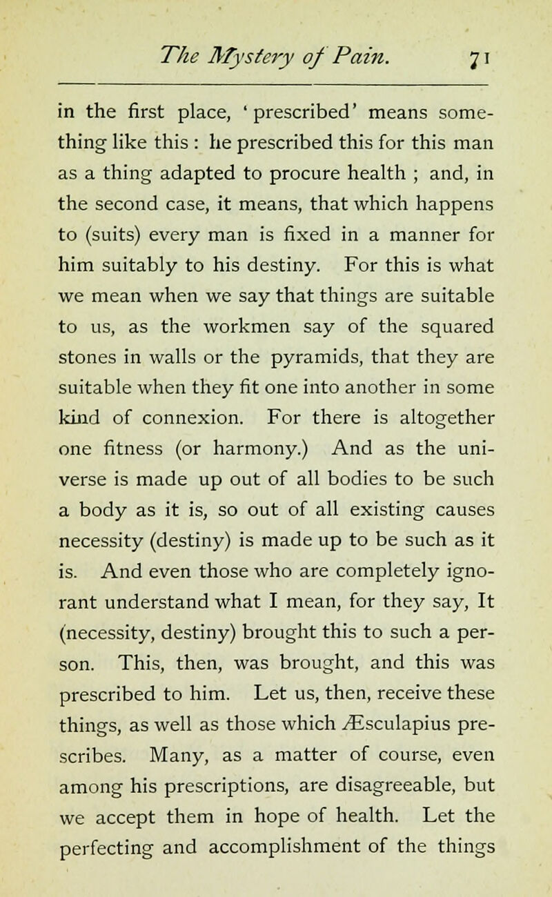 in the first place, ' prescribed' means some- thing like this : he prescribed this for this man as a thing adapted to procure health ; and, in the second case, it means, that which happens to (suits) every man is fixed in a manner for him suitably to his destiny. For this is what we mean when we say that things are suitable to us, as the workmen say of the squared stones in walls or the pyramids, that they are suitable when they fit one into another in some kind of connexion. For there is altogether one fitness (or harmony.) And as the uni- verse is made up out of all bodies to be such a body as it is, so out of all existing causes necessity (destiny) is made up to be such as it is. And even those who are completely igno- rant understand what I mean, for they say, It (necessity, destiny) brought this to such a per- son. This, then, was brought, and this was prescribed to him. Let us, then, receive these things, as well as those which ^Esculapius pre- scribes. Many, as a matter of course, even among his prescriptions, are disagreeable, but we accept them in hope of health. Let the perfecting and accomplishment of the things