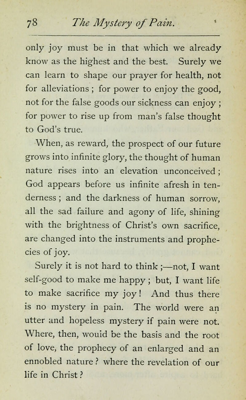 only joy must be in that which we already know as the highest and the best. Surely we can learn to shape our prayer for health, not for alleviations ; for power to enjoy the good, not for the false goods our sickness can enjoy ; for power to rise up from man's false thought to God's true. When, as reward, the prospect of our future grows into infinite glory, the thought of human nature rises into an elevation unconceived; God appears before us infinite afresh in ten- derness ; and the darkness of human sorrow, all the sad failure and agony of life, shining with the brightness of Christ's own sacrifice, are changed into the instruments and prophe- cies of joy. Surely it is not hard to think ;—not, I want self-good to make me happy; but, I want life to make sacrifice my joy! And thus there is no mystery in pain. The world were an utter and hopeless mystery if pain were not. Where, then, would be the basis and the root of love, the prophecy of an enlarged and an ennobled nature ? where the revelation of our life in Christ ?