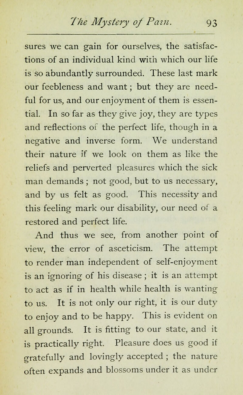 sures we can gain for ourselves, the satisfac- tions of an individual kind with which our life is so abundantly surrounded. These last mark our feebleness and want; but they are need- ful for us, and our enjoyment of them is essen- tial. In so far as they give joy, they are types and reflections of the perfect life, though in a negative and inverse form. We understand their nature if we look on them as like the reliefs and perverted pleasures which the sick man demands ; not good, but to us necessary, and by us felt as good. This necessity and this feeling mark our disability, our need of a restored and perfect life. And thus we see, from another point of view, the error of asceticism. The attempt to render man independent of self-enjoyment is an ignoring of his disease; it is an attempt to act as if in health while health is wanting to us. It is not only our right, it is our duty to enjoy and to be happy. This is evident on all grounds. It is fitting to our state, and it is practically right. Pleasure does us good if gratefully and lovingly accepted ; the nature often expands and blossoms under it as under