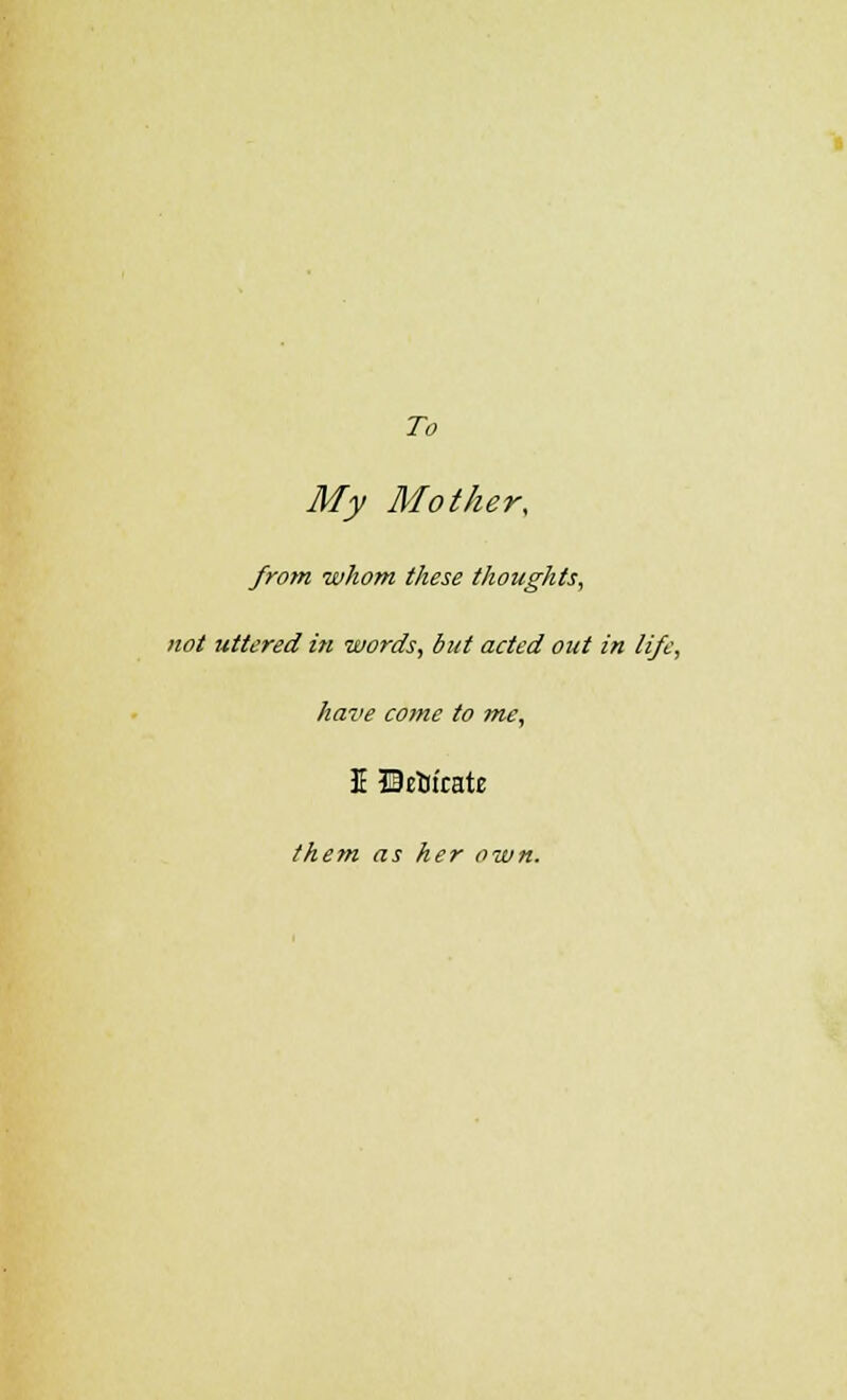 To My Mother, from whom these thoughts, not uttered in words, but acted out in life, have come to me, I ©etiirate them as her own.