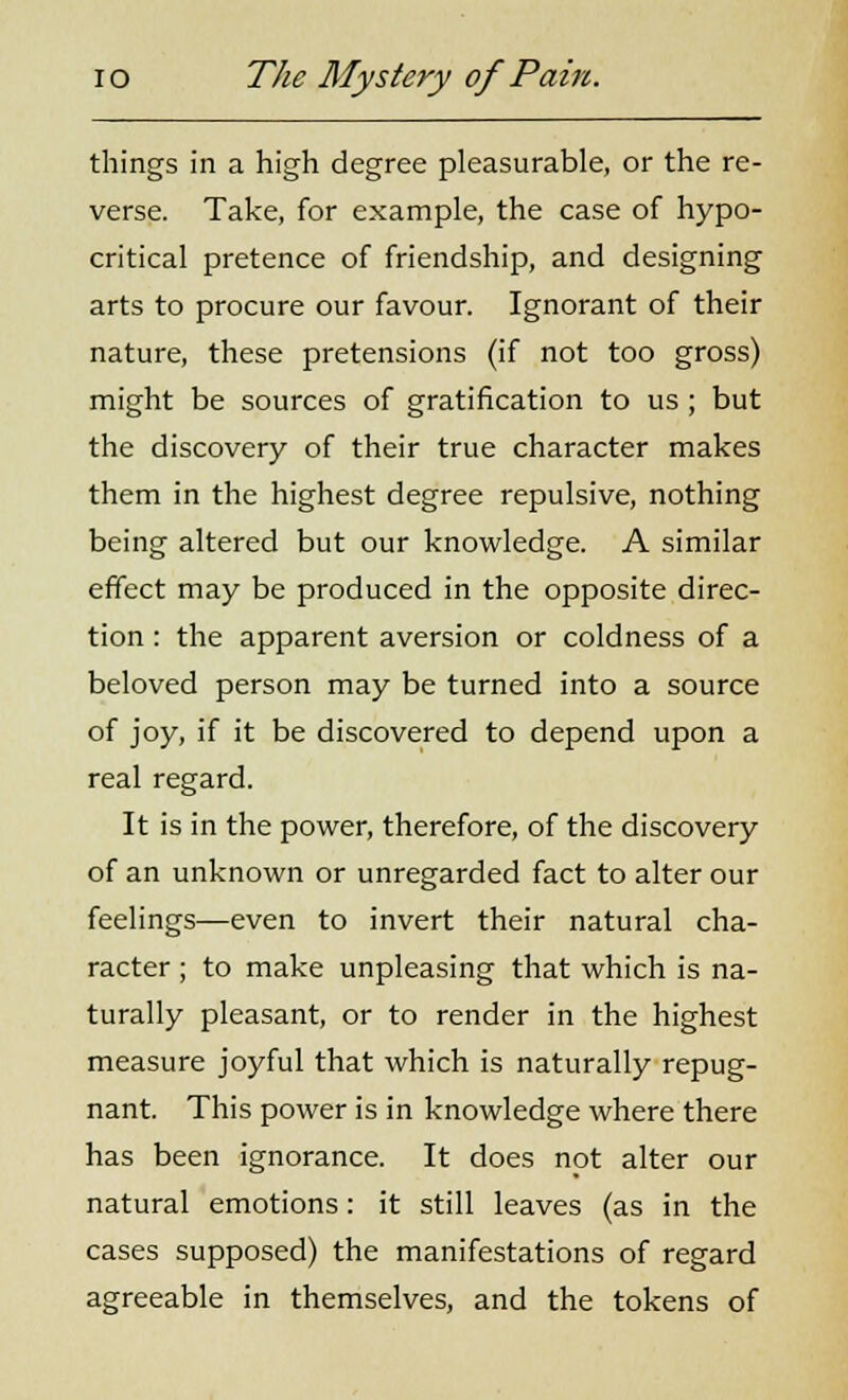 things in a high degree pleasurable, or the re- verse. Take, for example, the case of hypo- critical pretence of friendship, and designing arts to procure our favour. Ignorant of their nature, these pretensions (if not too gross) might be sources of gratification to us ; but the discovery of their true character makes them in the highest degree repulsive, nothing being altered but our knowledge. A similar effect may be produced in the opposite direc- tion : the apparent aversion or coldness of a beloved person may be turned into a source of joy, if it be discovered to depend upon a real regard. It is in the power, therefore, of the discovery of an unknown or unregarded fact to alter our feelings—even to invert their natural cha- racter ; to make unpleasing that which is na- turally pleasant, or to render in the highest measure joyful that which is naturally repug- nant. This power is in knowledge where there has been ignorance. It does not alter our natural emotions: it still leaves (as in the cases supposed) the manifestations of regard agreeable in themselves, and the tokens of