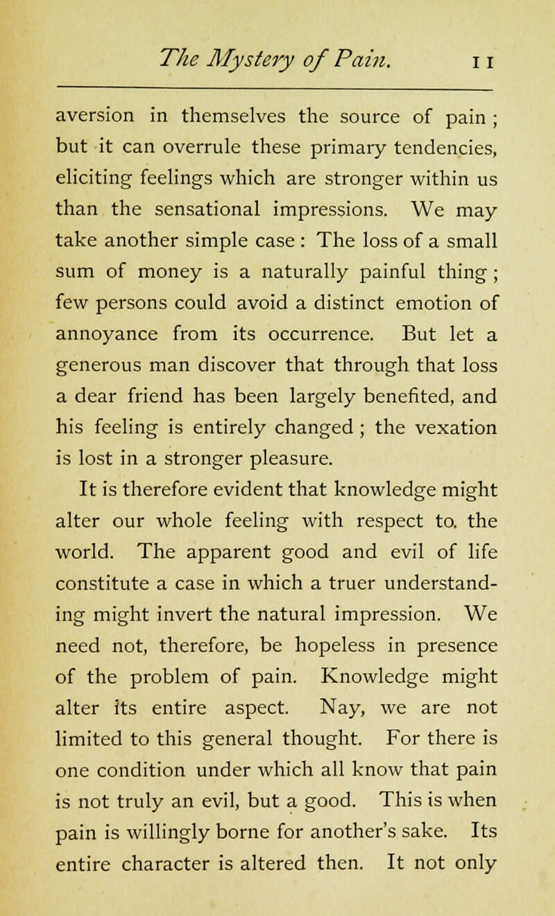 aversion in themselves the source of pain ; but it can overrule these primary tendencies, eliciting feelings which are stronger within us than the sensational impressions. We may take another simple case : The loss of a small sum of money is a naturally painful thing; few persons could avoid a distinct emotion of annoyance from its occurrence. But let a generous man discover that through that loss a dear friend has been largely benefited, and his feeling is entirely changed ; the vexation is lost in a stronger pleasure. It is therefore evident that knowledge might alter our whole feeling with respect to. the world. The apparent good and evil of life constitute a case in which a truer understand- ing might invert the natural impression. We need not, therefore, be hopeless in presence of the problem of pain. Knowledge might alter its entire aspect. Nay, we are not limited to this general thought. For there is one condition under which all know that pain is not truly an evil, but a good. This is when pain is willingly borne for another's sake. Its entire character is altered then. It not only