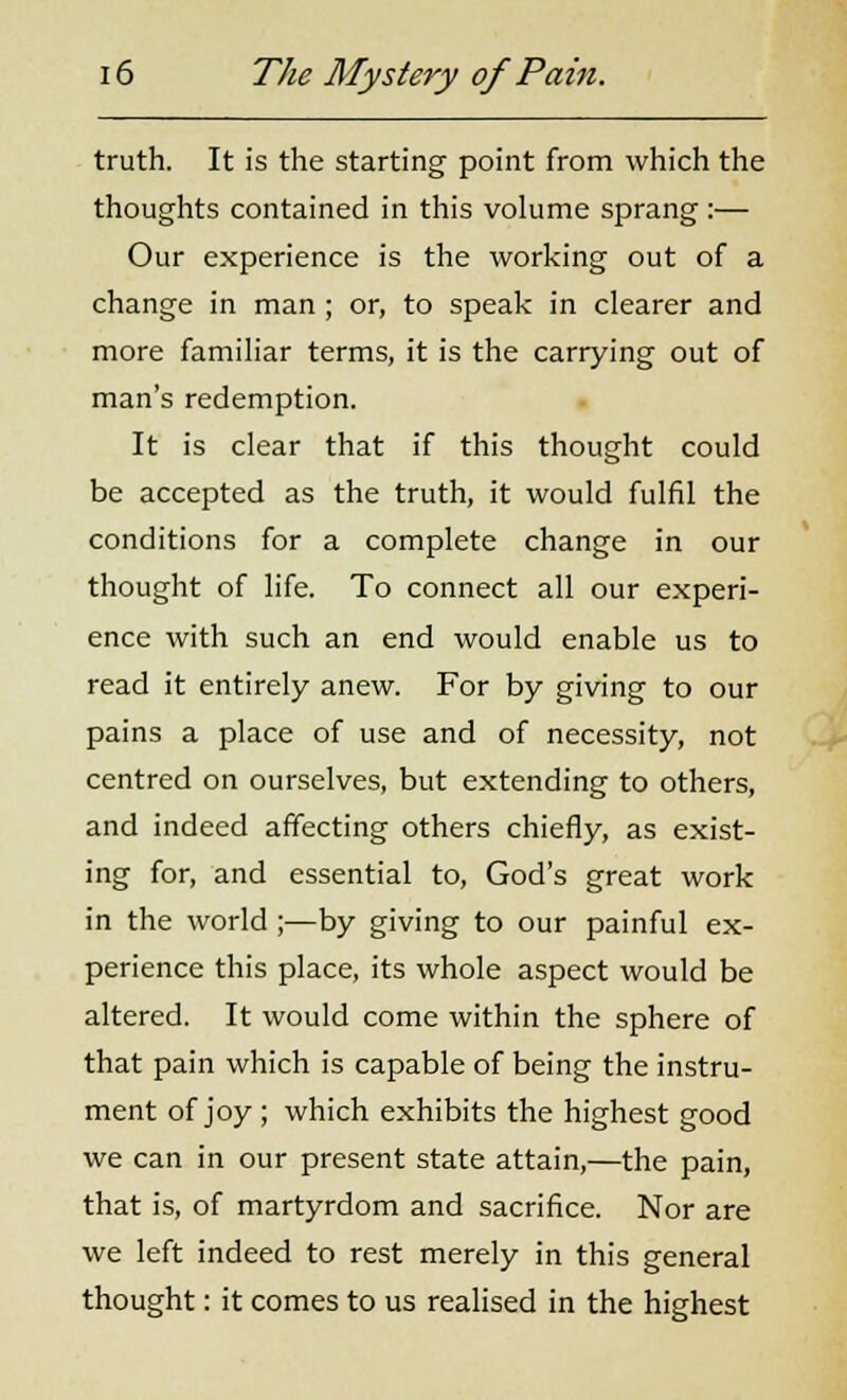 truth. It is the starting point from which the thoughts contained in this volume sprang :— Our experience is the working out of a change in man ; or, to speak in clearer and more familiar terms, it is the carrying out of man's redemption. It is clear that if this thought could be accepted as the truth, it would fulfil the conditions for a complete change in our thought of life. To connect all our experi- ence with such an end would enable us to read it entirely anew. For by giving to our pains a place of use and of necessity, not centred on ourselves, but extending to others, and indeed affecting others chiefly, as exist- ing for, and essential to, God's great work in the world ;—by giving to our painful ex- perience this place, its whole aspect would be altered. It would come within the sphere of that pain which is capable of being the instru- ment of joy; which exhibits the highest good we can in our present state attain,—the pain, that is, of martyrdom and sacrifice. Nor are we left indeed to rest merely in this general thought: it comes to us realised in the highest