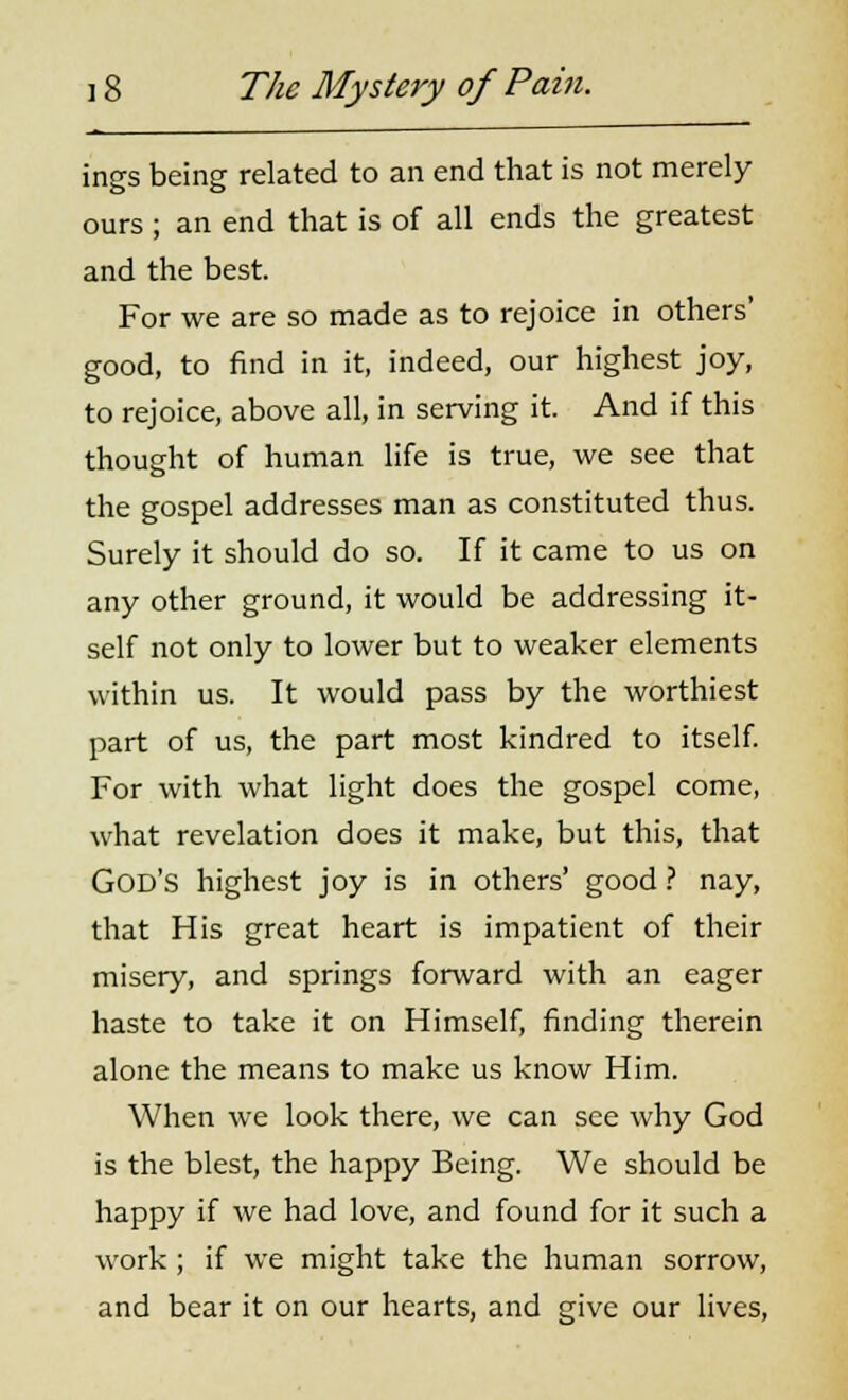 ings being related to an end that is not merely ours ; an end that is of all ends the greatest and the best. For we are so made as to rejoice in others' good, to find in it, indeed, our highest joy, to rejoice, above all, in serving it. And if this thought of human life is true, we see that the gospel addresses man as constituted thus. Surely it should do so. If it came to us on any other ground, it would be addressing it- self not only to lower but to weaker elements within us. It would pass by the worthiest part of us, the part most kindred to itself. For with what light does the gospel come, what revelation does it make, but this, that God's highest joy is in others' good ? nay, that His great heart is impatient of their misery, and springs forward with an eager haste to take it on Himself, finding therein alone the means to make us know Him. When we look there, we can see why God is the blest, the happy Being. We should be happy if we had love, and found for it such a work ; if we might take the human sorrow, and bear it on our hearts, and give our lives,