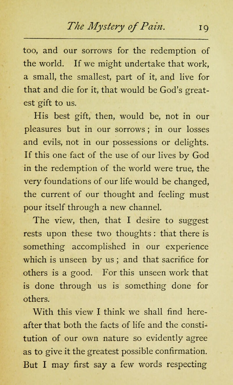 too, and our sorrows for the redemption of the world. If we might undertake that work, a small, the smallest, part of it, and live for that and die for it, that would be God's great- est gift to us. His best gift, then, would be, not in our pleasures but in our sorrows; in our losses and evils, not in our possessions or delights. If this one fact of the use of our lives by God in the redemption of the world were true, the very foundations of our life would be changed, the current of our thought and feeling must pour itself through a new channel. The view, then, that I desire to suggest rests upon these two thoughts : that there is something accomplished in our experience which is unseen by us ; and that sacrifice for others is a good. For this unseen work that is done through us is something done for others. With this view I think we shall find here- after that both the facts of life and the consti- tution of our own nature so evidently agree as to give it the greatest possible confirmation. But I may first say a few words respecting