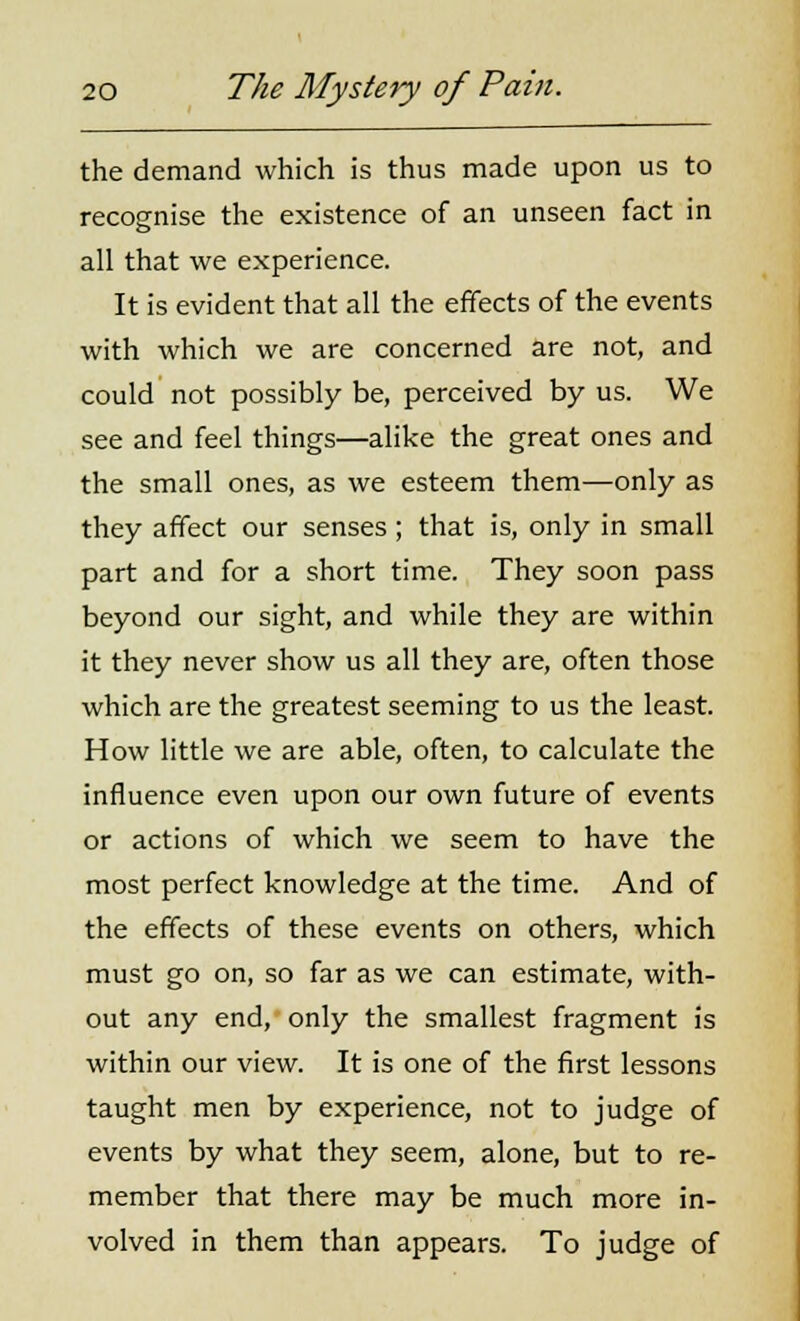 the demand which is thus made upon us to recognise the existence of an unseen fact in all that we experience. It is evident that all the effects of the events with which we are concerned are not, and could not possibly be, perceived by us. We see and feel things—alike the great ones and the small ones, as we esteem them—only as they affect our senses ; that is, only in small part and for a short time. They soon pass beyond our sight, and while they are within it they never show us all they are, often those which are the greatest seeming to us the least. How little we are able, often, to calculate the influence even upon our own future of events or actions of which we seem to have the most perfect knowledge at the time. And of the effects of these events on others, which must go on, so far as we can estimate, with- out any end, only the smallest fragment is within our view. It is one of the first lessons taught men by experience, not to judge of events by what they seem, alone, but to re- member that there may be much more in- volved in them than appears. To judge of