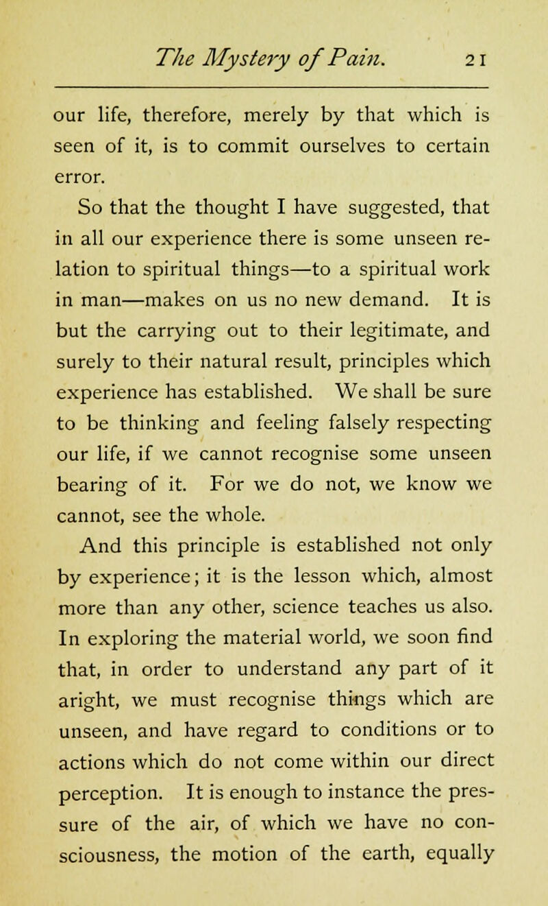 our life, therefore, merely by that which is seen of it, is to commit ourselves to certain error. So that the thought I have suggested, that in all our experience there is some unseen re- lation to spiritual things—to a spiritual work in man—makes on us no new demand. It is but the carrying out to their legitimate, and surely to their natural result, principles which experience has established. We shall be sure to be thinking and feeling falsely respecting our life, if we cannot recognise some unseen bearing of it. For we do not, we know we cannot, see the whole. And this principle is established not only by experience; it is the lesson which, almost more than any other, science teaches us also. In exploring the material world, we soon find that, in order to understand any part of it aright, we must recognise things which are unseen, and have regard to conditions or to actions which do not come within our direct perception. It is enough to instance the pres- sure of the air, of which we have no con- sciousness, the motion of the earth, equally