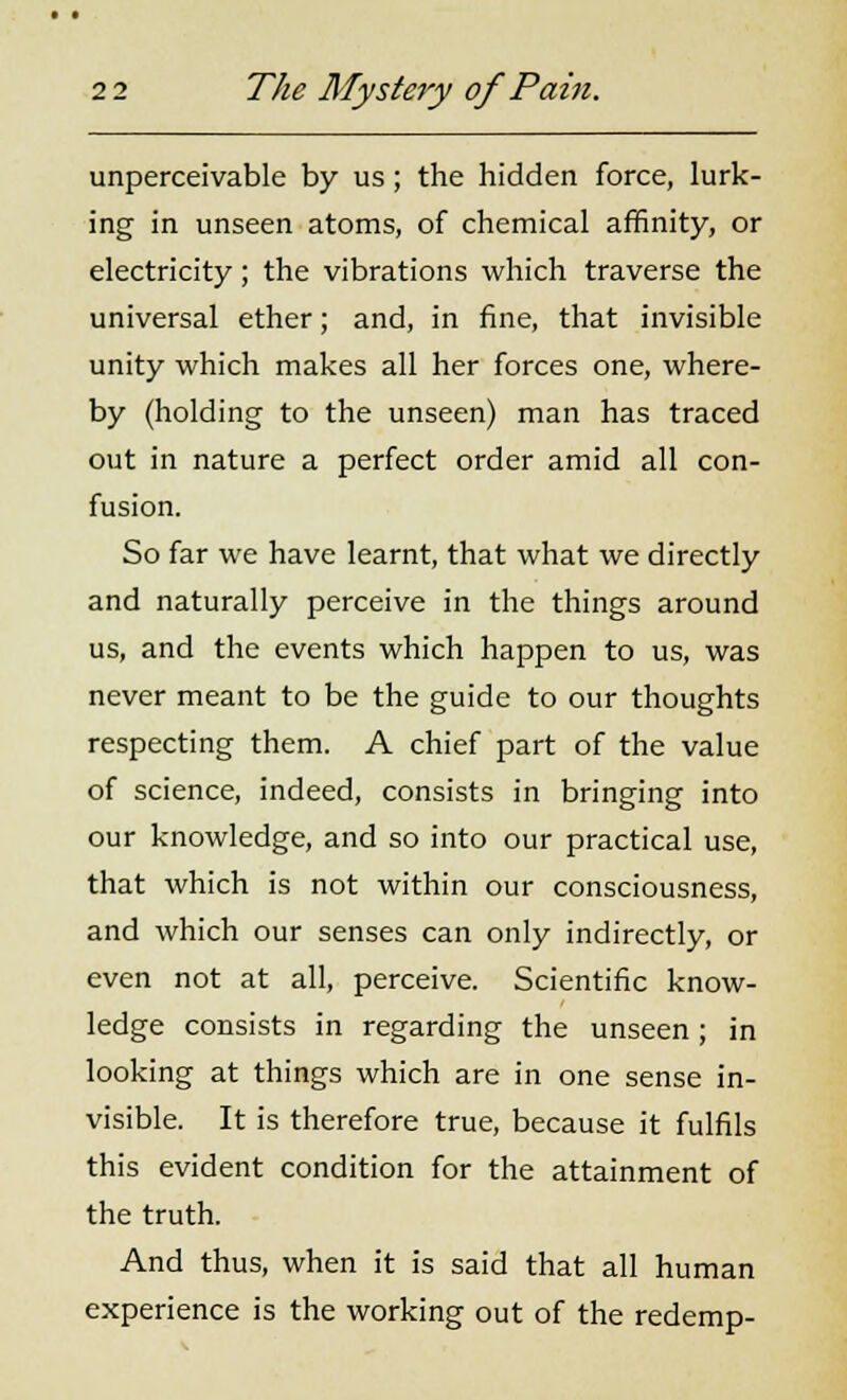 unperceivable by us; the hidden force, lurk- ing in unseen atoms, of chemical affinity, or electricity; the vibrations which traverse the universal ether; and, in fine, that invisible unity which makes all her forces one, where- by (holding to the unseen) man has traced out in nature a perfect order amid all con- fusion. So far we have learnt, that what we directly and naturally perceive in the things around us, and the events which happen to us, was never meant to be the guide to our thoughts respecting them. A chief part of the value of science, indeed, consists in bringing into our knowledge, and so into our practical use, that which is not within our consciousness, and which our senses can only indirectly, or even not at all, perceive. Scientific know- ledge consists in regarding the unseen; in looking at things which are in one sense in- visible. It is therefore true, because it fulfils this evident condition for the attainment of the truth. And thus, when it is said that all human experience is the working out of the redemp-