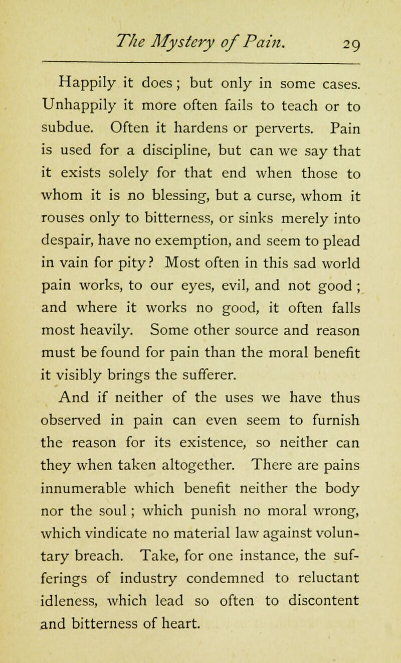 Happily it does; but only in some cases. Unhappily it more often fails to teach or to subdue. Often it hardens or perverts. Pain is used for a discipline, but can we say that it exists solely for that end when those to whom it is no blessing, but a curse, whom it rouses only to bitterness, or sinks merely into despair, have no exemption, and seem to plead in vain for pity? Most often in this sad world pain works, to our eyes, evil, and not good ; and where it works no good, it often falls most heavily. Some other source and reason must be found for pain than the moral benefit it visibly brings the sufferer. And if neither of the uses we have thus observed in pain can even seem to furnish the reason for its existence, so neither can they when taken altogether. There are pains innumerable which benefit neither the body nor the soul; which punish no moral wrong, which vindicate no material law against volun- tary breach. Take, for one instance, the suf- ferings of industry condemned to reluctant idleness, which lead so often to discontent and bitterness of heart.