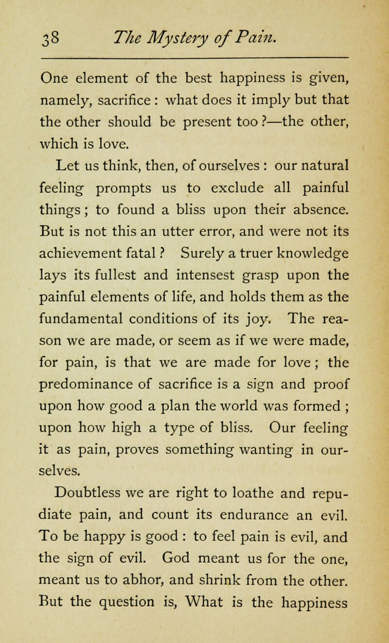 One element of the best happiness is given, namely, sacrifice : what does it imply but that the other should be present too ?—the other, which is love. Let us think, then, of ourselves : our natural feeling prompts us to exclude all painful things; to found a bliss upon their absence. But is not this an utter error, and were not its achievement fatal ? Surely a truer knowledge lays its fullest and intensest grasp upon the painful elements of life, and holds them as the fundamental conditions of its joy. The rea- son we are made, or seem as if we were made, for pain, is that we are made for love ; the predominance of sacrifice is a sign and proof upon how good a plan the world was formed ; upon how high a type of bliss. Our feeling it as pain, proves something wanting in our- selves. Doubtless we are right to loathe and repu- diate pain, and count its endurance an evil. To be happy is good : to feel pain is evil, and the sign of evil. God meant us for the one, meant us to abhor, and shrink from the other. But the question is, What is the happiness