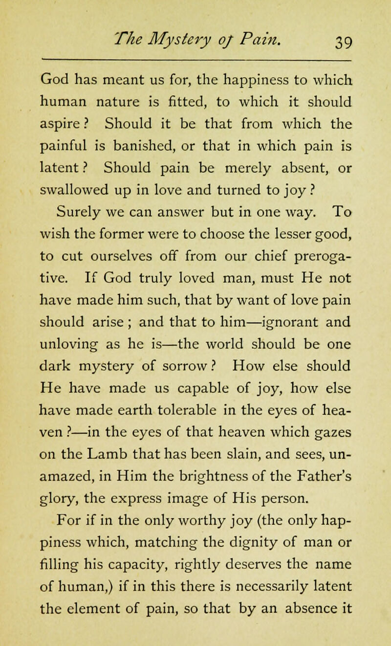 God has meant us for, the happiness to which human nature is fitted, to which it should aspire ? Should it be that from which the painful is banished, or that in which pain is latent ? Should pain be merely absent, or swallowed up in love and turned to joy ? Surely we can answer but in one way. To wish the former were to choose the lesser good, to cut ourselves off from our chief preroga- tive. If God truly loved man, must He not have made him such, that by want of love pain should arise ; and that to him—ignorant and unloving as he is—the world should be one dark mystery of sorrow ? How else should He have made us capable of joy, how else have made earth tolerable in the eyes of hea- ven ?—in the eyes of that heaven which gazes on the Lamb that has been slain, and sees, un- amazed, in Him the brightness of the Father's glory, the express image of His person. For if in the only worthy joy (the only hap- piness which, matching the dignity of man or filling his capacity, rightly deserves the name of human,) if in this there is necessarily latent the element of pain, so that by an absence it