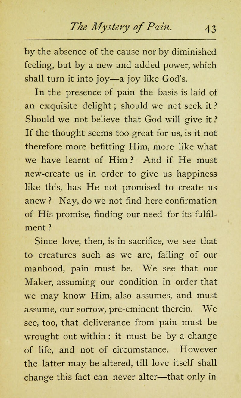 by the absence of the cause nor by diminished feeling, but by a new and added power, which shall turn it into joy—a joy like God's. In the presence of pain the basis is laid of an exquisite delight; should we not seek it ? Should we not believe that God will give it ? If the thought seems too great for us, is it not therefore more befitting Him, more like what we have learnt of Him ? And if He must new-create us in order to give us happiness like this, has He not promised to create us anew ? Nay, do we not find here confirmation of His promise, finding our need for its fulfil- ment ? Since love, then, is in sacrifice, we see that to creatures such as we are, failing of our manhood, pain must be. We see that our Maker, assuming our condition in order that we may know Him, also assumes, and must assume, our sorrow, pre-eminent therein. We see, too, that deliverance from pain must be wrought out within: it must be by a change of life, and not of circumstance. However the latter may be altered, till love itself shall change this fact can never alter—that only in