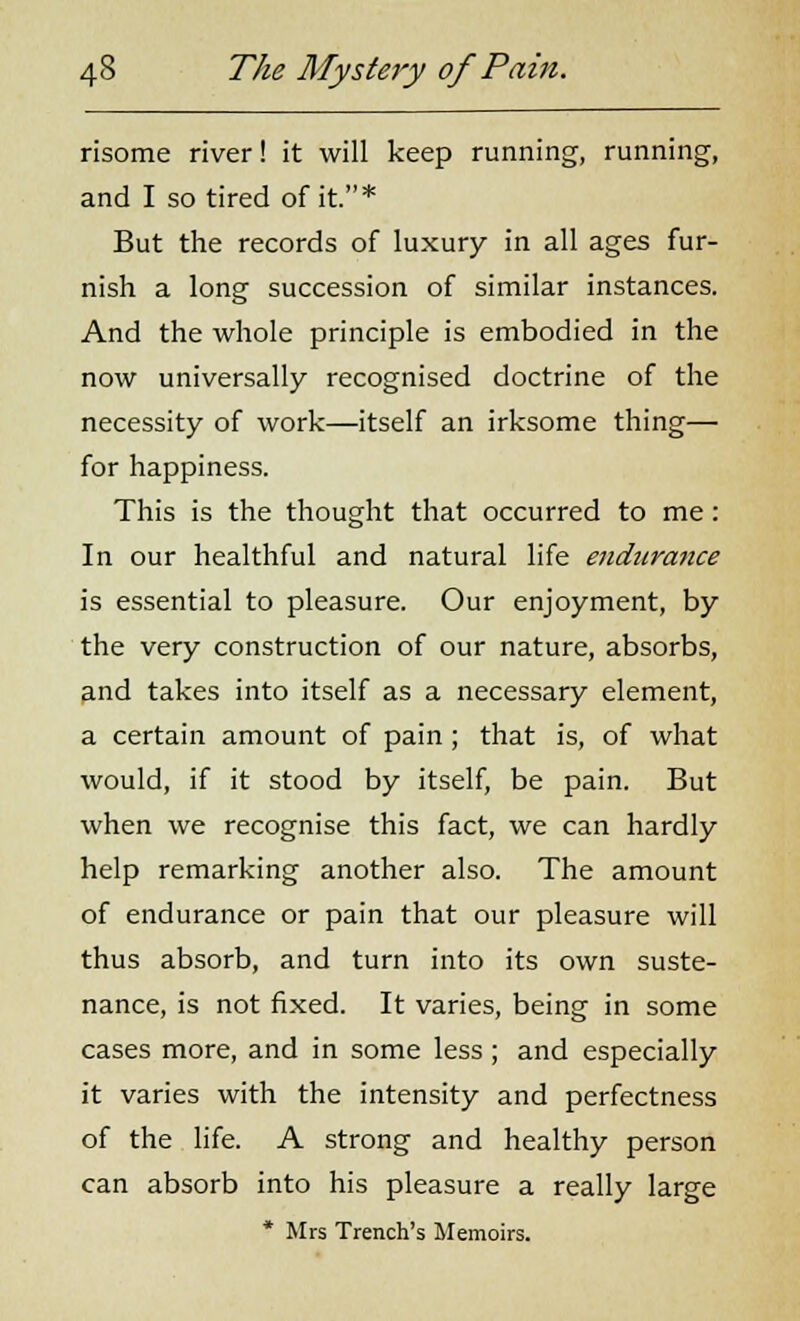 risome river! it will keep running, running, and I so tired of it.* But the records of luxury in all ages fur- nish a long succession of similar instances. And the whole principle is embodied in the now universally recognised doctrine of the necessity of work—itself an irksome thing— for happiness. This is the thought that occurred to me: In our healthful and natural life endtiratice is essential to pleasure. Our enjoyment, by the very construction of our nature, absorbs, and takes into itself as a necessary element, a certain amount of pain ; that is, of what would, if it stood by itself, be pain. But when we recognise this fact, we can hardly help remarking another also. The amount of endurance or pain that our pleasure will thus absorb, and turn into its own suste- nance, is not fixed. It varies, being in some cases more, and in some less ; and especially it varies with the intensity and perfectness of the life. A strong and healthy person can absorb into his pleasure a really large * Mrs Trench's Memoirs.