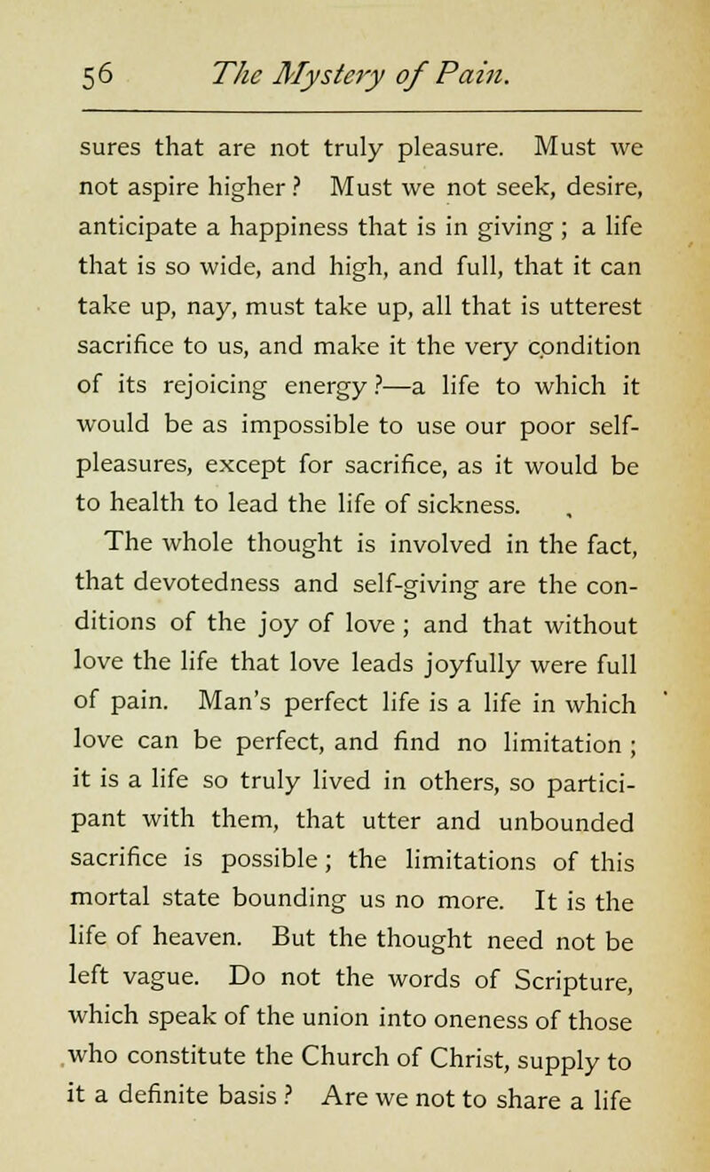 sures that are not truly pleasure. Must we not aspire higher ? Must we not seek, desire, anticipate a happiness that is in giving; a life that is so wide, and high, and full, that it can take up, nay, must take up, all that is utterest sacrifice to us, and make it the very condition of its rejoicing energy ?■—a life to which it would be as impossible to use our poor self- pleasures, except for sacrifice, as it would be to health to lead the life of sickness. The whole thought is involved in the fact, that devotedness and self-giving are the con- ditions of the joy of love ; and that without love the life that love leads joyfully were full of pain. Man's perfect life is a life in which love can be perfect, and find no limitation ; it is a life so truly lived in others, so partici- pant with them, that utter and unbounded sacrifice is possible; the limitations of this mortal state bounding us no more. It is the life of heaven. But the thought need not be left vague. Do not the words of Scripture, which speak of the union into oneness of those who constitute the Church of Christ, supply to it a definite basis ? Are we not to share a life