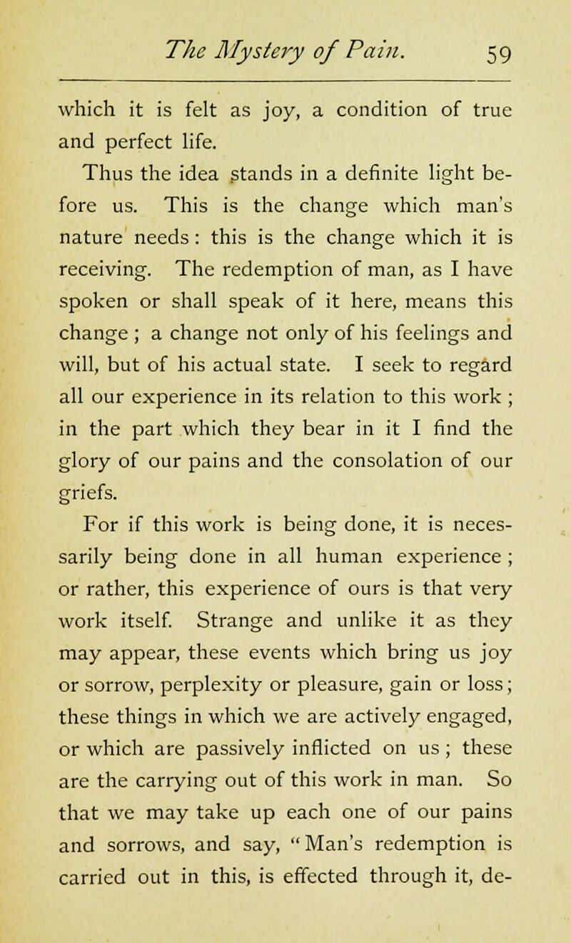 which it is felt as joy, a condition of true and perfect life. Thus the idea stands in a definite light be- fore us. This is the change which man's nature needs : this is the change which it is receiving. The redemption of man, as I have spoken or shall speak of it here, means this change ; a change not only of his feelings and will, but of his actual state. I seek to regard all our experience in its relation to this work; in the part which they bear in it I find the glory of our pains and the consolation of our griefs. For if this work is being done, it is neces- sarily being done in all human experience ; or rather, this experience of ours is that very work itself. Strange and unlike it as they may appear, these events which bring us joy or sorrow, perplexity or pleasure, gain or loss; these things in which we are actively engaged, or which are passively inflicted on us; these are the carrying out of this work in man. So that we may take up each one of our pains and sorrows, and say, Man's redemption is carried out in this, is effected through it, de-