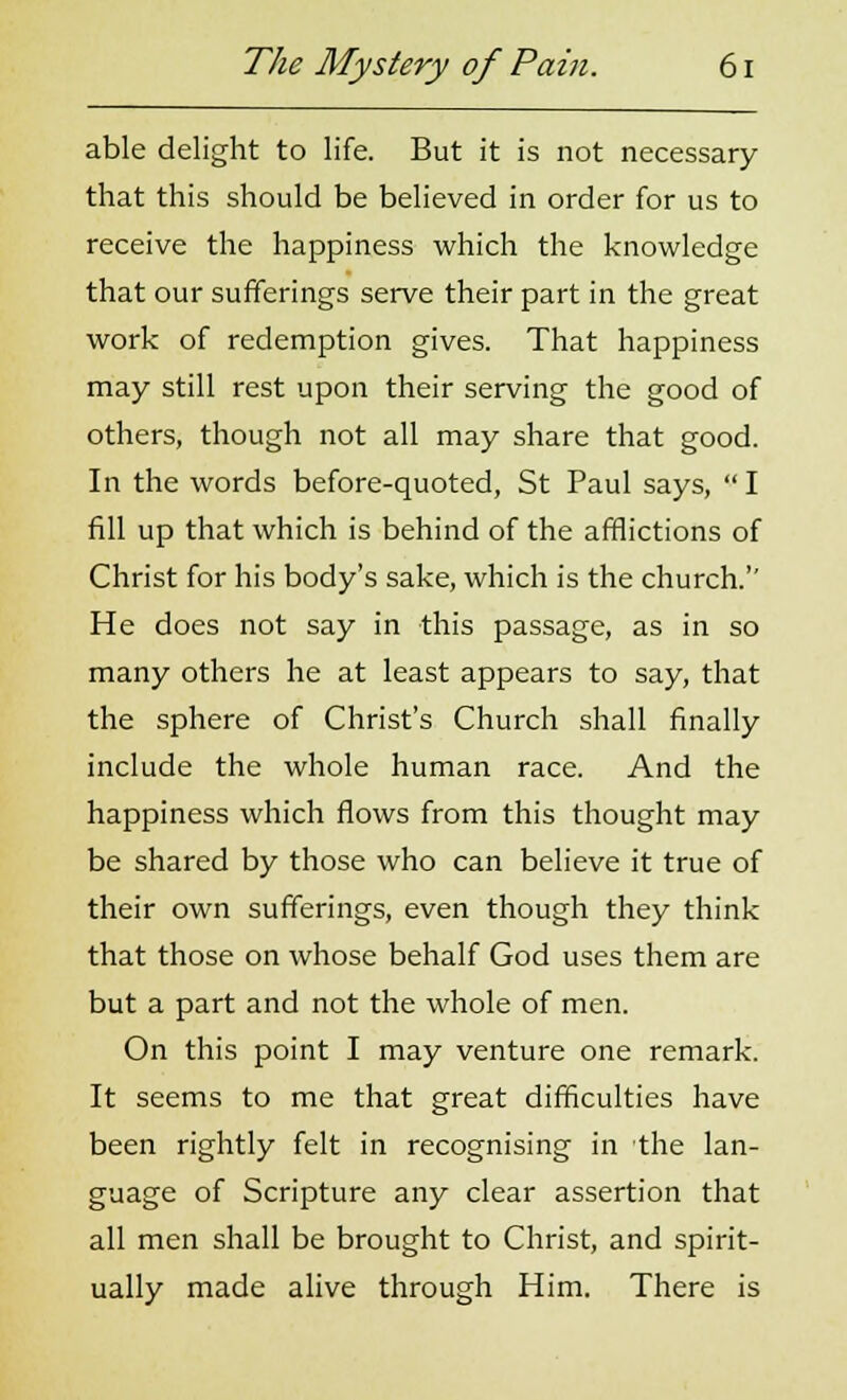 able delight to life. But it is not necessary that this should be believed in order for us to receive the happiness which the knowledge that our sufferings serve their part in the great work of redemption gives. That happiness may still rest upon their serving the good of others, though not all may share that good. In the words before-quoted, St Paul says,  I fill up that which is behind of the afflictions of Christ for his body's sake, which is the church. He does not say in this passage, as in so many others he at least appears to say, that the sphere of Christ's Church shall finally include the whole human race. And the happiness which flows from this thought may be shared by those who can believe it true of their own sufferings, even though they think that those on whose behalf God uses them are but a part and not the whole of men. On this point I may venture one remark. It seems to me that great difficulties have been rightly felt in recognising in the lan- guage of Scripture any clear assertion that all men shall be brought to Christ, and spirit- ually made alive through Him. There is