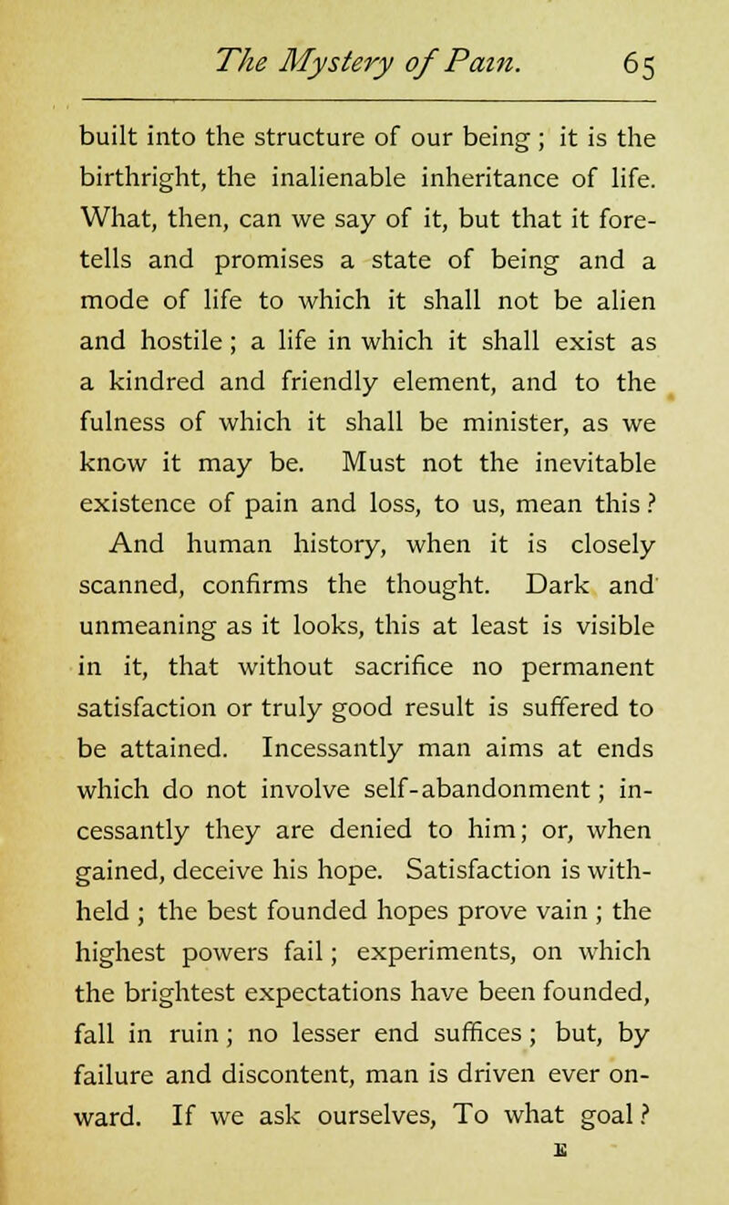 built into the structure of our being; it is the birthright, the inalienable inheritance of life. What, then, can we say of it, but that it fore- tells and promises a state of being and a mode of life to which it shall not be alien and hostile; a life in which it shall exist as a kindred and friendly element, and to the fulness of which it shall be minister, as we know it may be. Must not the inevitable existence of pain and loss, to us, mean this ? And human history, when it is closely scanned, confirms the thought. Dark and unmeaning as it looks, this at least is visible in it, that without sacrifice no permanent satisfaction or truly good result is suffered to be attained. Incessantly man aims at ends which do not involve self-abandonment; in- cessantly they are denied to him; or, when gained, deceive his hope. Satisfaction is with- held ; the best founded hopes prove vain ; the highest powers fail; experiments, on which the brightest expectations have been founded, fall in ruin; no lesser end suffices; but, by failure and discontent, man is driven ever on- ward. If we ask ourselves, To what goal ?