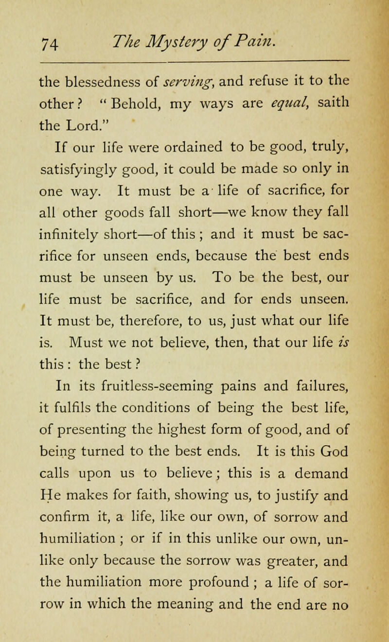 the blessedness of serving, and refuse it to the other ?  Behold, my ways are equal, saith the Lord. If our life were ordained to be good, truly, satisfyingly good, it could be made so only in one way. It must be a- life of sacrifice, for all other goods fall short—we know they fall infinitely short—of this ; and it must be sac- rifice for unseen ends, because the best ends must be unseen by us. To be the best, our life must be sacrifice, and for ends unseen. It must be, therefore, to us, just what our life is. Must we not believe, then, that our life is this : the best ? In its fruitless-seeming pains and failures, it fulfils the conditions of being the best life, of presenting the highest form of good, and of being turned to the best ends. It is this God calls upon us to believe; this is a demand He makes for faith, showing us, to justify and confirm it, a life, like our own, of sorrow and humiliation ; or if in this unlike our own, un- like only because the sorrow was greater, and the humiliation more profound ; a life of sor- row in which the meaning and the end are no