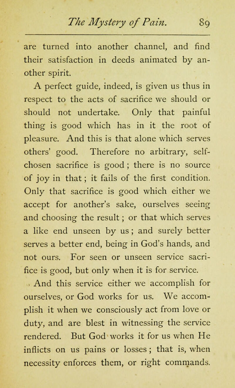 are turned into another channel, and find their satisfaction in deeds animated by an- other spirit. A perfect guide, indeed, is given us thus in respect to the acts of sacrifice we should or should not undertake. Only that painful thing is good which has in it the root of pleasure. And this is that alone which serves others' good. Therefore no arbitrary, self- chosen sacrifice is good ; there is no source of joy in that; it fails of the first condition. Only that sacrifice is good which either we accept for another's sake, ourselves seeing and choosing the result; or that which serves a like end unseen by us; and surely better serves a better end, being in God's hands, and not ours. For seen or unseen service sacri- fice is good, but only when it is for service. , And this service either we accomplish for ourselves, or God works for us. We accom- plish it when we consciously act from love or duty, and are blest in witnessing the service rendered. But God works it for us when He inflicts on us pains or losses ; that is, when necessity enforces them, or right commands.