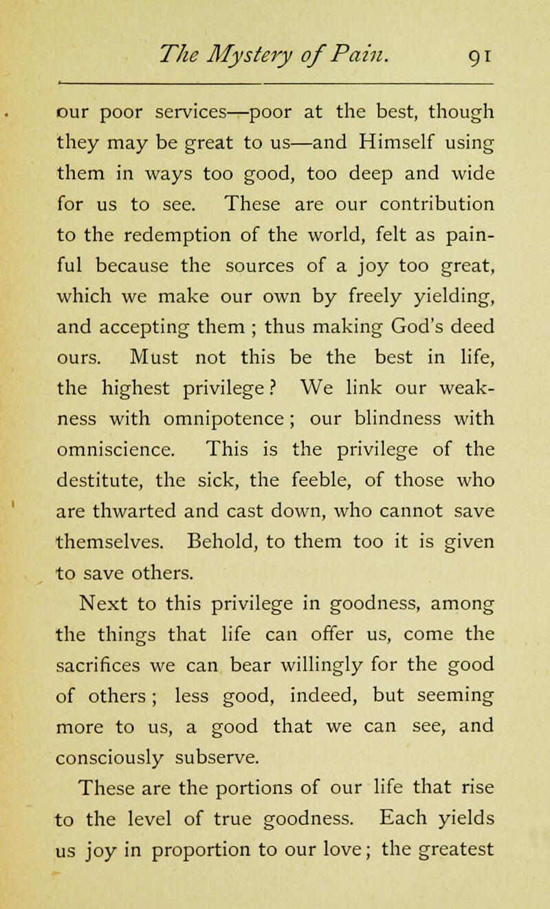 our poor services—poor at the best, though they may be great to us—and Himself using them in ways too good, too deep and wide for us to see. These are our contribution to the redemption of the world, felt as pain- ful because the sources of a joy too great, which we make our own by freely yielding, and accepting them ; thus making God's deed ours. Must not this be the best in life, the highest privilege ? We link our weak- ness with omnipotence; our blindness with omniscience. This is the privilege of the destitute, the sick, the feeble, of those who are thwarted and cast down, who cannot save themselves. Behold, to them too it is given to save others. Next to this privilege in goodness, among the things that life can offer us, come the sacrifices we can bear willingly for the good of others; less good, indeed, but seeming more to us, a good that we can see, and consciously subserve. These are the portions of our life that rise to the level of true goodness. Each yields us joy in proportion to our love; the greatest