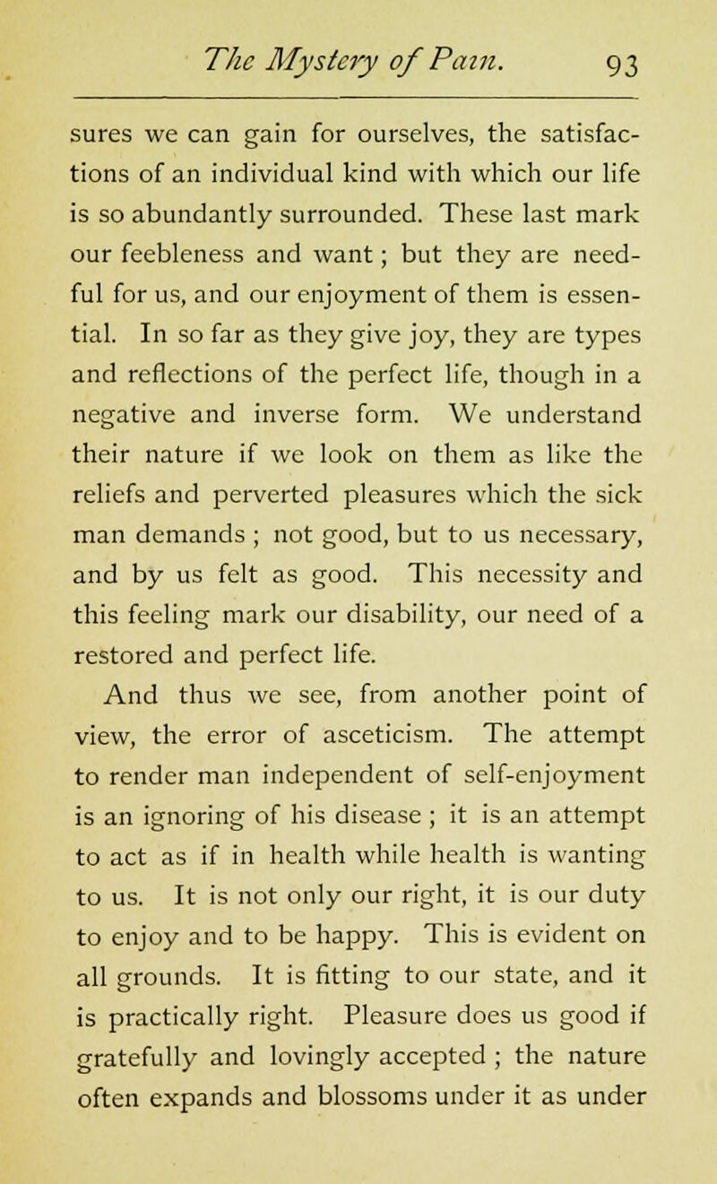 sures we can gain for ourselves, the satisfac- tions of an individual kind with which our life is so abundantly surrounded. These last mark our feebleness and want; but they are need- ful for us, and our enjoyment of them is essen- tial. In so far as they give joy, they are types and reflections of the perfect life, though in a negative and inverse form. We understand their nature if we look on them as like the reliefs and perverted pleasures which the sick man demands ; not good, but to us necessary, and by us felt as good. This necessity and this feeling mark our disability, our need of a restored and perfect life. And thus we see, from another point of view, the error of asceticism. The attempt to render man independent of self-enjoyment is an ignoring of his disease ; it is an attempt to act as if in health while health is wanting to us. It is not only our right, it is our duty to enjoy and to be happy. This is evident on all grounds. It is fitting to our state, and it is practically right. Pleasure does us good if gratefully and lovingly accepted ; the nature often expands and blossoms under it as under