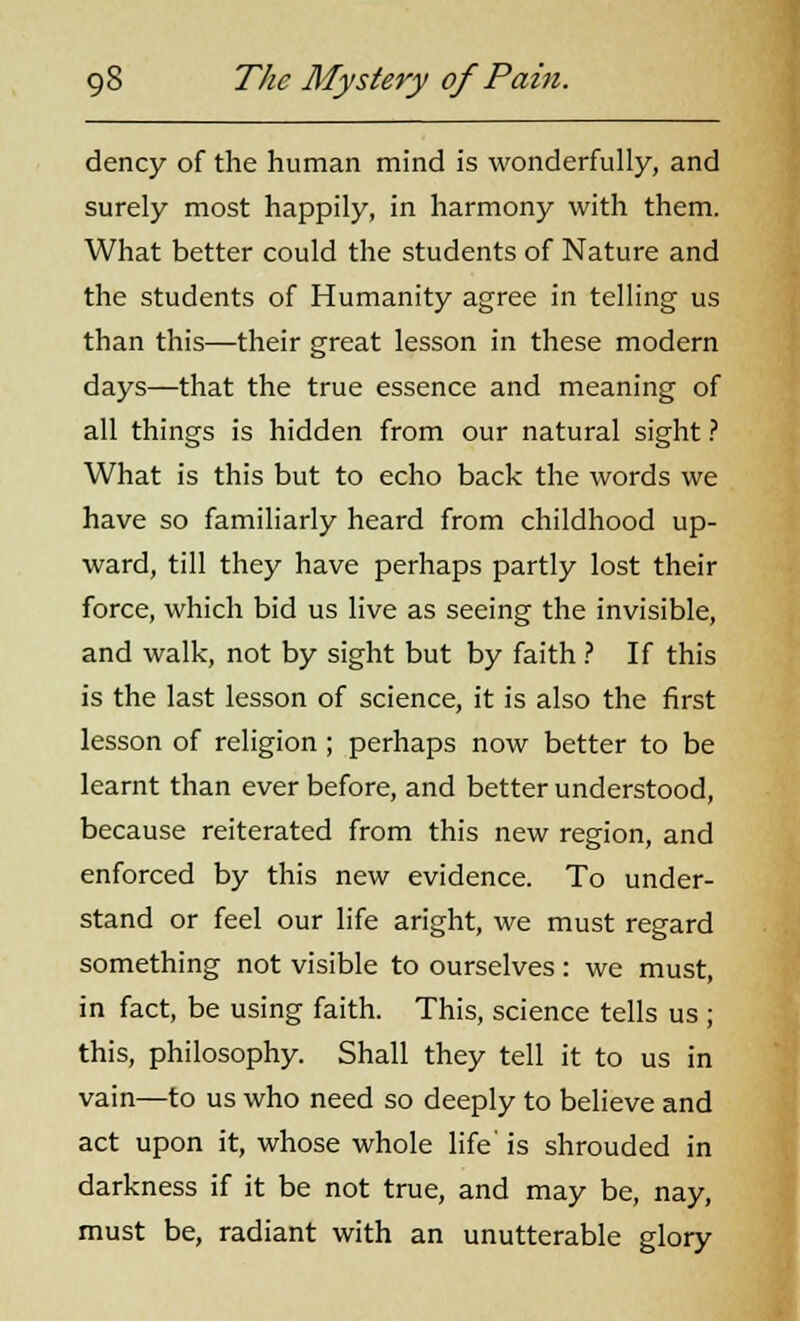 dency of the human mind is wonderfully, and surely most happily, in harmony with them. What better could the students of Nature and the students of Humanity agree in telling us than this—their great lesson in these modern days—that the true essence and meaning of all things is hidden from our natural sight ? What is this but to echo back the words we have so familiarly heard from childhood up- ward, till they have perhaps partly lost their force, which bid us live as seeing the invisible, and walk, not by sight but by faith ? If this is the last lesson of science, it is also the first lesson of religion ; perhaps now better to be learnt than ever before, and better understood, because reiterated from this new region, and enforced by this new evidence. To under- stand or feel our life aright, we must regard something not visible to ourselves : we must, in fact, be using faith. This, science tells us ; this, philosophy. Shall they tell it to us in vain—to us who need so deeply to believe and act upon it, whose whole life is shrouded in darkness if it be not true, and may be, nay, must be, radiant with an unutterable glory