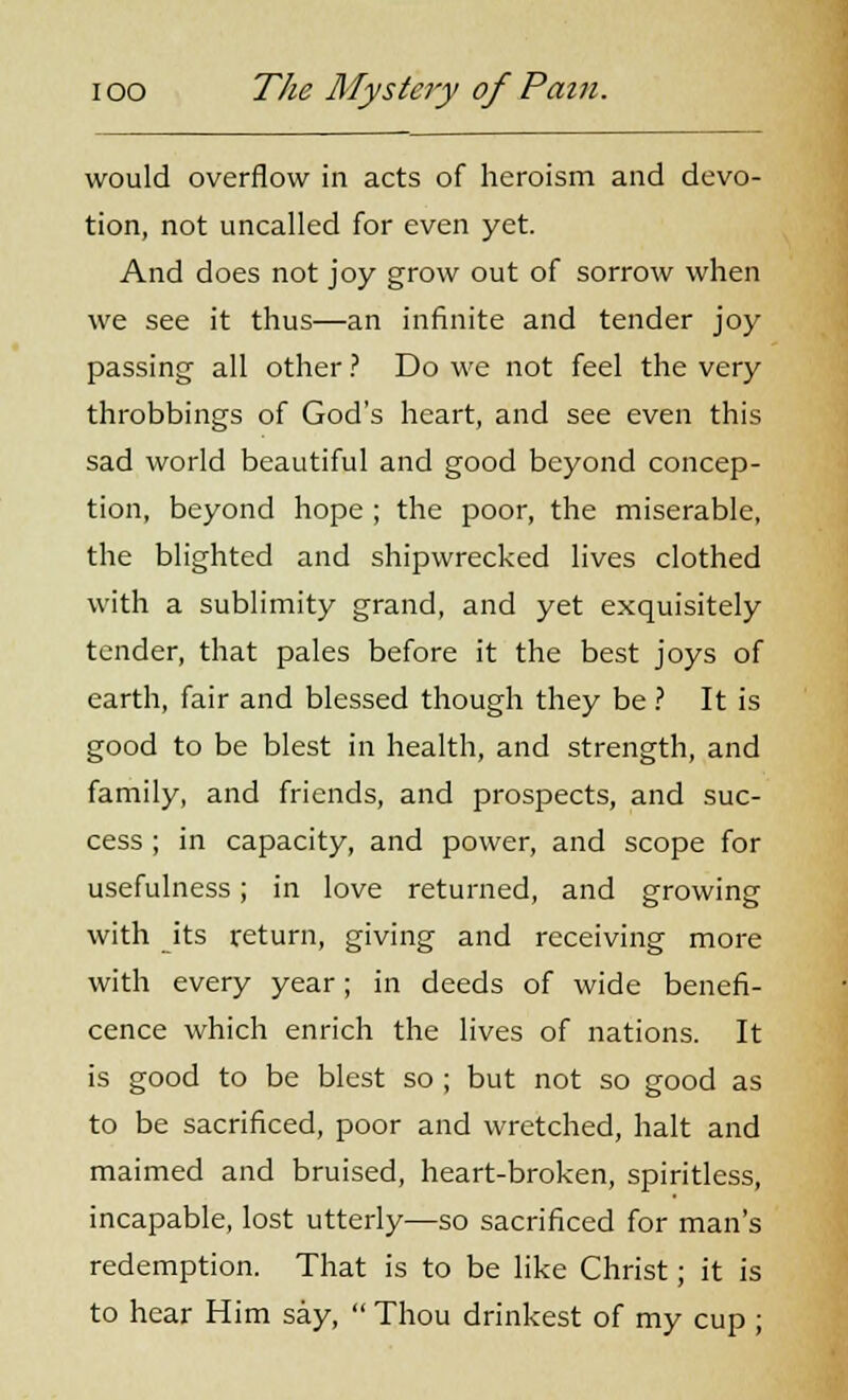 would overflow in acts of heroism and devo- tion, not uncalled for even yet. And does not joy grow out of sorrow when we see it thus—an infinite and tender joy passing- all other ? Do we not feel the very throbbings of God's heart, and see even this sad world beautiful and good beyond concep- tion, beyond hope ; the poor, the miserable, the blighted and shipwrecked lives clothed with a sublimity grand, and yet exquisitely tender, that pales before it the best joys of earth, fair and blessed though they be ? It is good to be blest in health, and strength, and family, and friends, and prospects, and suc- cess ; in capacity, and power, and scope for usefulness; in love returned, and growing with its return, giving and receiving more with every year; in deeds of wide benefi- cence which enrich the lives of nations. It is good to be blest so ; but not so good as to be sacrificed, poor and wretched, halt and maimed and bruised, heart-broken, spiritless, incapable, lost utterly—so sacrificed for man's redemption. That is to be like Christ; it is to hear Him say,  Thou drinkest of my cup ;