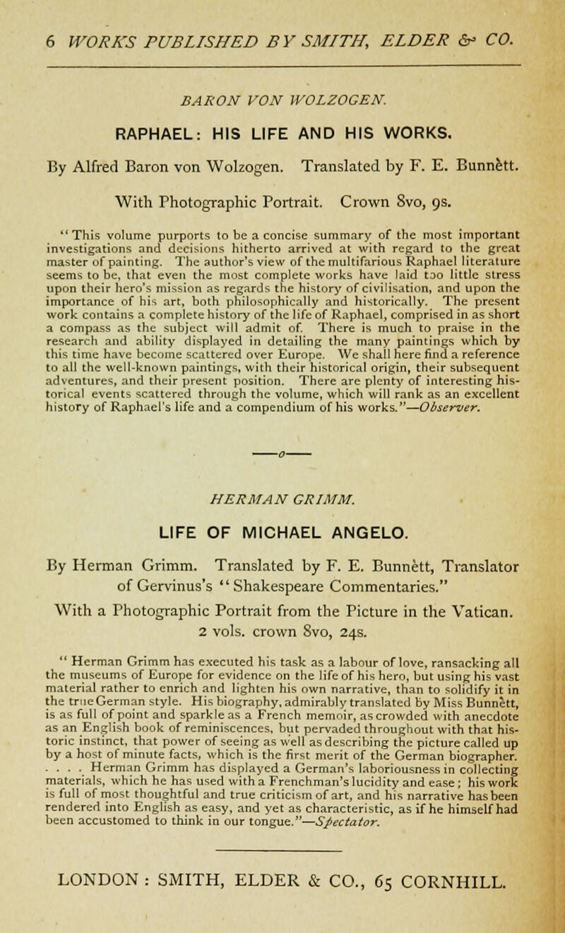 6 WORK'S PUBLISHED BY SMITH, ELDER &- CO. BARON VON WOLZOGEN. RAPHAEL: HIS LIFE AND HIS WORKS. By Alfred Baron von Wolzogen. Translated by F. E. Stinnett. With Photographic Portrait. Crown Svo, 9s. This volume purports to be a concise summary of the most important investigations and decisions hitherto arrived at with regard to the great master of painting. The author's view of the multifarious Raphael literature seems to be, that even the most complete works have laid too little stress upon their hero's mission as regards the history of civilisation, and upon the importance of his art, both philosophically and historically. The present work contains a complete history of the life of Raphael, comprised in as short a compass as the subject will admit of. There is much to praise in the research and ability displayed in detailing the many paintings which by this time have become scattered over Europe. We shall here find a reference to all the well-known paintings, with their historical origin, their subsequent adventures, and their present position. There are plenty of interesting his- torical events scattered through the volume, which will rank as an excellent history of Raphael's life and a compendium of his works.—Observer. HERMAN GRIMM. LIFE OF MICHAEL ANGELO. By Herman Grimm. Translated by F. E. Bunnett, Translator of Gervinus's Shakespeare Commentaries. With a Photographic Portrait from the Picture in the Vatican. 2 vols, crown Svo, 24s.  Herman Grimm has executed his task as a labour of love, ransacking all the museums of Europe for evidence on the life of his hero, but using his vast material rather to enrich and lighten his own narrative, than to solidify it in the true German style. His biography, admirably translated by Miss Bunnett, is as full of point and sparkle as a French memoir, as crowded with anecdote as an English book of reminiscences, but pervaded throughout with that his- toric instinct, that power of seeing as well as describing the picture called up by a host of minute facts, which is the first merit of the German biographer. .... Herman Grimm has displayed a German's laboriousness in collecting materials, which he has used with a Frenchman's lucidity and ease ; his work is full of most thoughtful and true criticism of art, and his narrative has been rendered into English as easy, and yet as characteristic, as if he himself had been accustomed to think in our tongue.—Spectator. LONDON : SMITH, ELDER & CO., 65 CORNHILL.