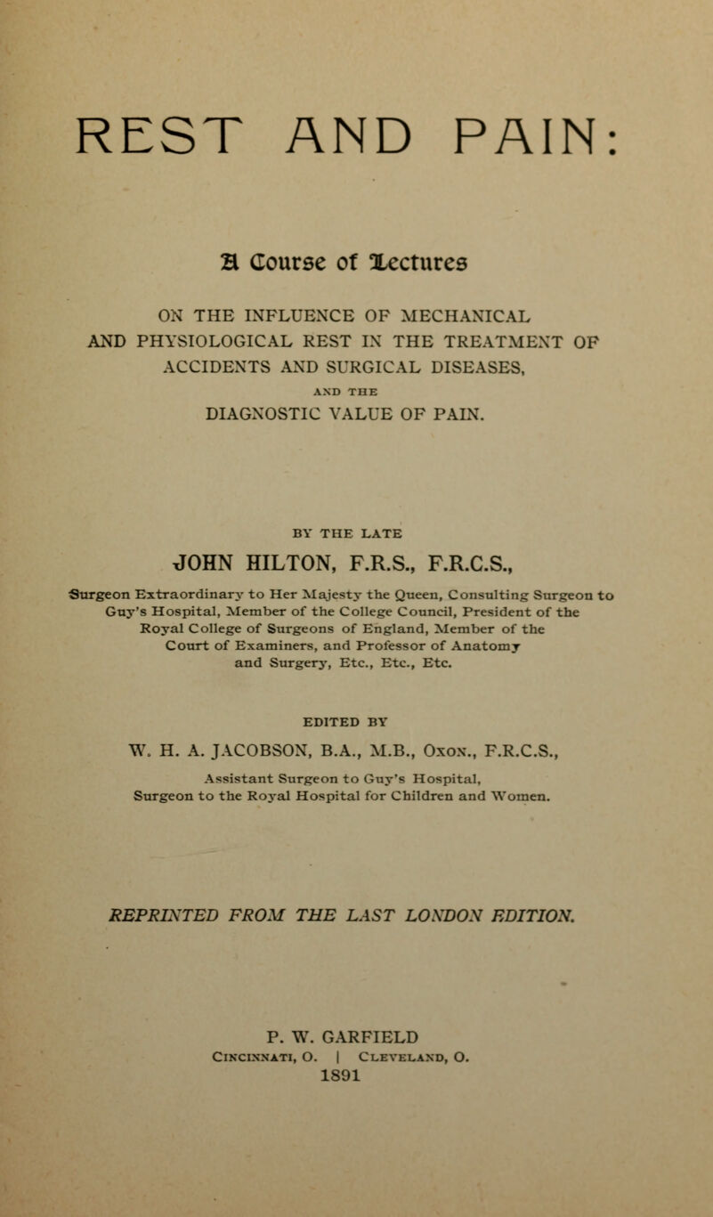 REST AND PAIN H Course of Xectures ON THE INFLUENCE OF MECHANICAL AND PHYSIOLOGICAL REST IN THE TREATMENT OF ACCIDENTS AND SURGICAL DISEASES, AND THE DIAGNOSTIC VALUE OF PAIN. BY THE LATE JOHN HILTON, F.R.S., F.R.C.S., Surgeon Extraordinary to Her Majesty the Queen, Consulting Surgeon to Guy's Hospital, Member of the College Council, President of the Royal College of Surgeons of England, Member of the Court of Examiners, and Professor of Anatomy and Surgerj-, Etc., Etc., Etc. EDITED BY W. H. A. JACOBSON, B.A., M.B., Oxox., F.R.C.S., Assistant Surgeon to Guy's Hospital. Surgeon to the Roj-al Hospital for Children and Women. REPRINTED FROM THE LAST LONDON EDITION. P. W. GARFIELD Cincinnati, O. | Cleveland, O. 1891