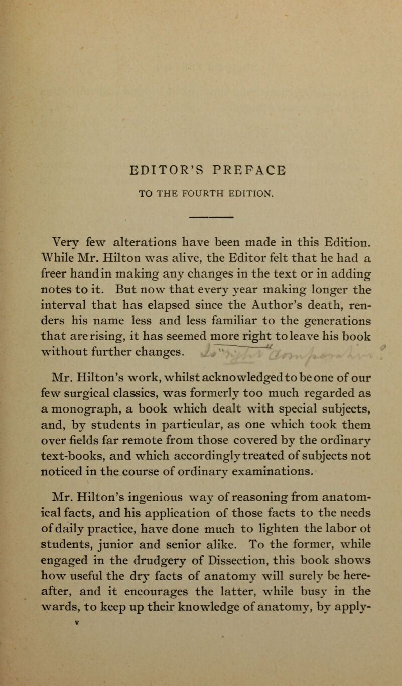 TO THE FOURTH EDITION. Very few alterations have been made in this Edition. While Mr. Hilton was alive, the Editor felt that he had a freer hand in making any changes in the text or in adding notes to it. But now that every year making longer the interval that has elapsed since the Author's death, ren- ders his name less and less familiar to the generations that are rising, it has seemed more right to leave his book without further changes. Mr. Hilton's work, whilst acknowledged to be one of our few surgical classics, was formerly too much regarded as a monograph, a book which dealt with special subjects, and, by students in particular, as one which took them over fields far remote from those covered by the ordinary text-books, and which accordingly treated of subjects not noticed in the course of ordinary examinations. Mr. Hilton's ingenious way of reasoning from anatom- ical facts, and his application of those facts to the needs of daily practice, have done much to lighten the labor ot students, junior and senior alike. To the former, while engaged in the drudgery of Dissection, this book shows how useful the dry facts of anatomy will surely be here- after, and it encourages the latter, while busy in the wards, to keep up their knowledge of anatomy, by apply-