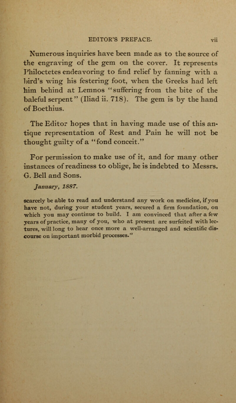 Numerous inquiries have been made as to the source of the engraving of the gem on the cover. It represents Philoctetes endeavoring to find relief by fanning with a bird's wing his festering foot, when the Greeks had left him behind at Lemnos  suffering from the bite of the baleful serpent (Iliad ii. 718). The gem is by the hand of Boethius. The Editor hopes that in having made use of this an- tique representation of Rest and Pain he will not be thought guilty of a fond conceit.'' For permission to make use of it, and for many other instances of readiness to oblige, he is indebted to Messrs. G. Bell and Sons. January, 1887. scarcely be able to read and understand any work on medicine, if you have not, during your student years, secured a firm foundation, on which you may continue to build. I am convinced that after a few years of practice, many of you, who at present are surfeited with lec- tures, will long to hear once more a well-arranged and scientific dis- course on important morbid processes.