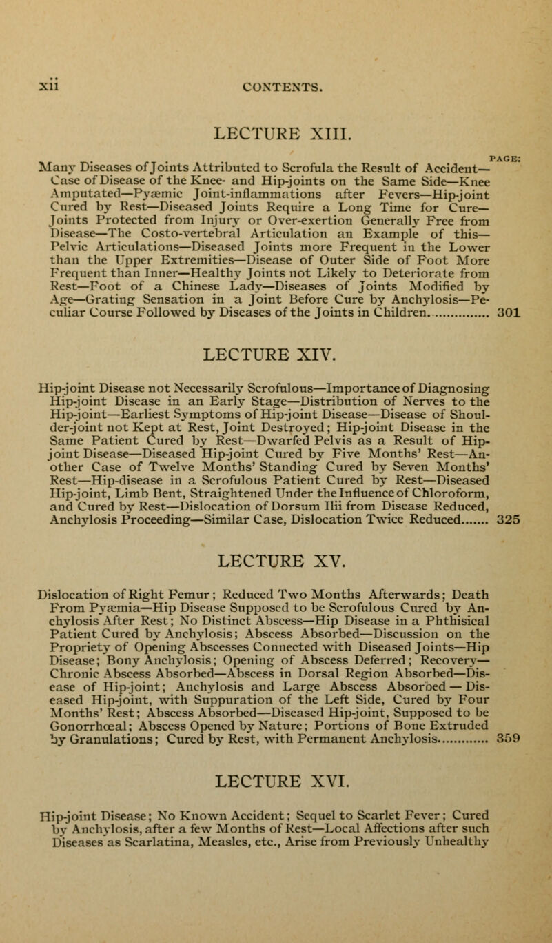 Xll CONTENTS. LECTURE XIII. page: Main- Diseases of Joints Attributed to Scrofula the Result of Accident- Case of Disease of the Knee- and Hip-joints on the Same Side—Knee Amputated—Pyaemic Joint-inflammations after Fevers—Hip-joint Cured by Rest—Diseased Joints Require a Long Time for Cure- Joints Protected from Injury or Over-exertion Generally Free from Disease—The Costo-vertebral Articulation an Example of this— Pelvic Articulations—Diseased Joints more Frequent in the Lower than the Upper Extremities—Disease of Outer Side of Foot More Frequent than Inner—Healthy Joints not Likely to Deteriorate from Rest—Foot of a Chinese Lady—Diseases of Joints Modified by Age—Grating Sensation in a Joint Before Cure by Anchylosis—Pe- culiar Course Followed by Diseases of the Joints in Children. 301 LECTURE XIV. Hip-joint Disease not Necessarily Scrofulous—Importance of Diagnosing Hip-joint Disease in an Early Stage—Distribution of Nerves to the Hip-joint—Earliest Symptoms of Hip-joint Disease—Disease of Shoul- der-joint not Kept at Rest, Joint Destroyed; Hip-joint Disease in the Same Patient Cured by Rest—Dwarfed Pelvis as a Result of Hip- joint Disease—Diseased Hip-joint Cured by Five Months' Rest—An- other Case of Twelve Months' Standing Cured by Seven Months' Rest—Hip-disease in a Scrofulous Patient Cured by Rest—Diseased Hip-joint, Limb Bent, Straightened Under the Influence of Chloroform, and Cured by Rest—Dislocation of Dorsum Ilii from Disease Reduced, Anchylosis Proceeding—Similar Case, Dislocation Twice Reduced 325 LECTURE XV. Dislocation of Right Femur; Reduced Two Months Afterwards; Death From P\raemia—Hip Disease Supposed to be Scrofulous Cured by An- chylosis After Rest; No Distinct Abscess—Hip Disease in a Phthisical Patient Cured by Anchylosis; Abscess Absorbed—Discussion on the Propriety of Opening Abscesses Connected with Diseased Joints—Hip Disease; Bony Anchylosis; Opening of Abscess Deferred; Recovery— Chronic Abscess Absorbed—Abscess in Dorsal Region Absorbed—Dis- ease of Hip-joint; Anchylosis and Large Abscess Absorbed — Dis- eased Hip-joint, with Suppuration of the Left Side, Cured by Four Months' Rest; Abscess Absorbed—Diseased Hip-joint, Supposed to be Gonorrhceal; Abscess Opened by Nature; Portions of Bone Extruded by Granulations; Cured by Rest, with Permanent Anclrylosis 359 LECTURE XVI. Hip-joint Disease; No Known Accident; Sequel to Scarlet Fever; Cured bv Anchylosis, after a few Months of Rest—Local Affections after such Diseases as Scarlatina, Measles, etc., Arise from Previously Unhealthy
