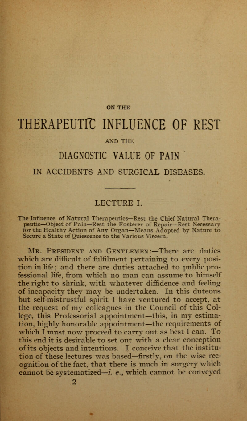 ON THE THERAPEUTIC INFLUENCE OF REST AND THE DIAGNOSTIC VALUE OF PAIN IN ACCIDENTS AND SURGICAL DISEASES. LECTURE I. The Influence of Natural Therapeutics—Rest the Chief Natural Thera- peutic—Object of Pain—Rest the Fosterer of Repair—Rest Necessary for the Health}* Action of Any Organ—Means Adopted by Nature to Secure a State of Quiescence to the Various Viscera, Mr. President and Gentlemen :—There are duties which are difficult of fulfilment pertaining to every posi- tion in life; and there are duties attached to public pro- fessional life, from which no man can assume to himself the right to shrink, with whatever diffidence and feeling of incapacity they may be undertaken. In this duteous but self-mistrustful spirit I have ventured to accept, at the request of my colleagues in the Council of this Col- lege, this Professorial appointment—this, in my estima- tion, highly honorable appointment—the requirements of which I must now proceed to carry out as best I can. To this end it is desirable to set out with a clear conception of its objects and intentions. I conceive that the institu- tion of these lectures was based—firstly, on the wise rec- ognition of the fact, that there is much in surgery which cannot be systematized—/, e., which cannot be conveyed 2