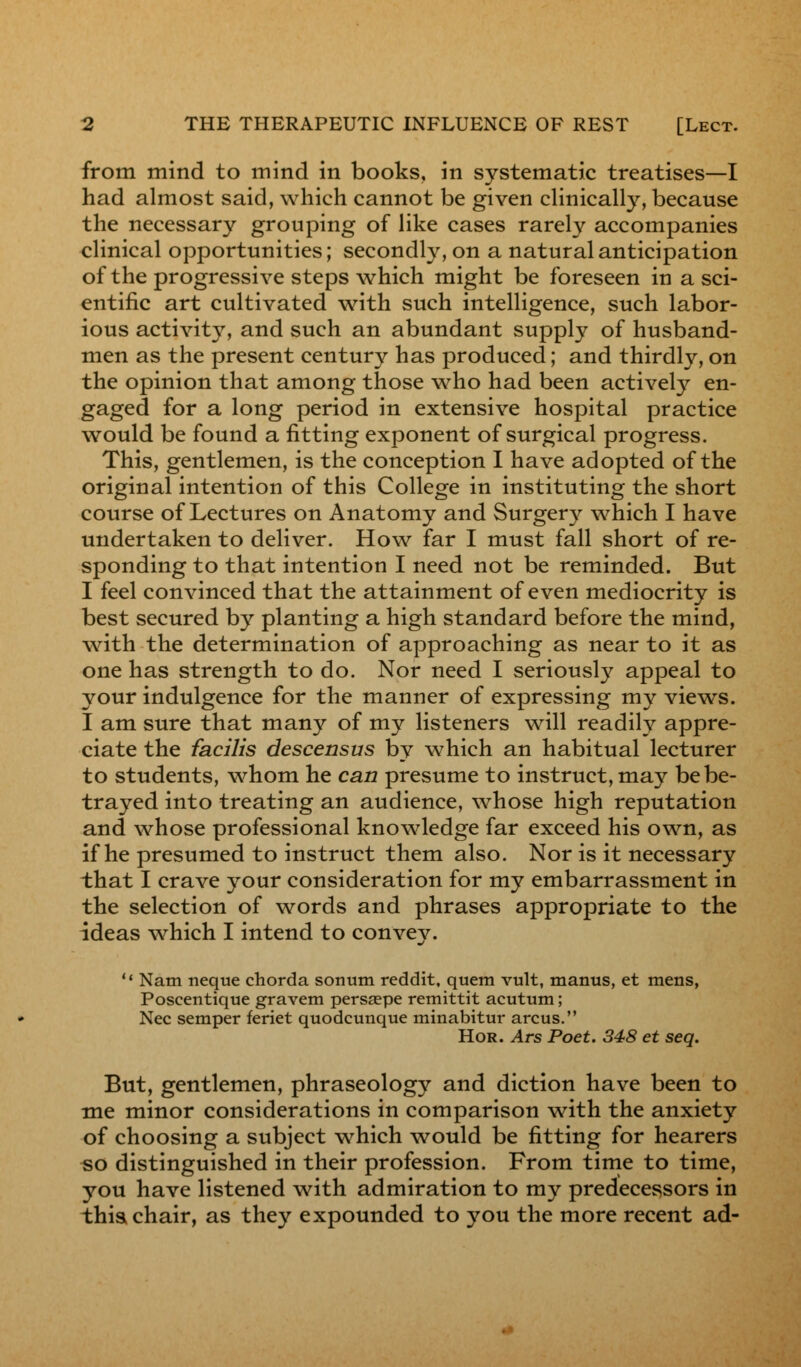 from mind to mind in books, in systematic treatises—I had almost said, which cannot be given clinically, because the necessary grouping of like cases rarely accompanies clinical opportunities; secondly, on a natural anticipation of the progressive steps which might be foreseen in a sci- entific art cultivated with such intelligence, such labor- ious activity, and such an abundant supply of husband- men as the present century has produced; and thirdly, on the opinion that among those who had been actively en- gaged for a long period in extensive hospital practice would be found a fitting exponent of surgical progress. This, gentlemen, is the conception I have adopted of the original intention of this College in instituting the short course of Lectures on Anatomy and Surgery which I have undertaken to deliver. How far I must fall short of re- sponding to that intention I need not be reminded. But I feel convinced that the attainment of even mediocrity is best secured by planting a high standard before the mind, with the determination of approaching as near to it as one has strength to do. Nor need I seriously appeal to your indulgence for the manner of expressing my views. I am sure that many of my listeners will readily appre- ciate the facilis descensus by which an habitual lecturer to students, whom he can presume to instruct, may be be- trayed into treating an audience, whose high reputation and whose professional knowledge far exceed his own, as if he presumed to instruct them also. Nor is it necessary that I crave your consideration for my embarrassment in the selection of words and phrases appropriate to the ideas which I intend to convey.  Nam neque chorda sonum reddit, quern vult, manus, et mens, Poscentique gravem persaepe remittit acutum; Nee semper feriet quodcunque minabitur arcus. Hor. Ars Poet. 348 et seq. But, gentlemen, phraseology and diction have been to me minor considerations in comparison with the anxiety of choosing a subject which would be fitting for hearers so distinguished in their profession. From time to time, you have listened with admiration to my predecessors in this chair, as they expounded to you the more recent ad-