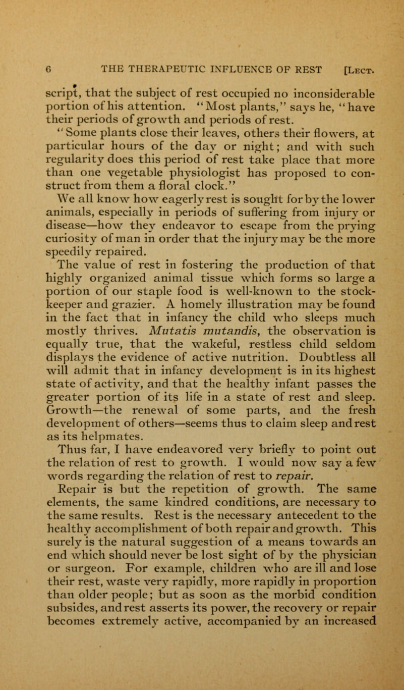 script, that the subject of rest occupied no inconsiderable portion of his attention.  Most plants, says he,  have their periods of growth and periods of rest.  Some plants close their leaves, others their flowers, at particular hours of the day or night; and with such regularity does this period of rest take place that more than one vegetable physiologist has proposed to con- struct from them a floral clock. We all know how eagerly rest is sought for by the lower animals, especially in periods of suffering from injury or disease—how they endeavor to escape from the prying curiosity of man in order that the injury may be the more speedily repaired. The value of rest in fostering the production of that highly organized animal tissue which forms so large a portion of our staple food is well-known to the stock- keeper and grazier. A homely illustration may be found in the fact that in infancy the child who sleeps much mostly thrives. Mutatis mutandis, the observation is equally true, that the wakeful, restless child seldom displays the evidence of active nutrition. Doubtless all will admit that in infancy development is in its highest state of activity, and that the healthy infant passes the greater portion of its life in a state of rest and sleep. Growth—the renewal of some parts, and the fresh development of others—seems thus to claim sleep andrest as its helpmates. Thus far, I have endeavored very briefly to point out the relation of rest to growth. 1 would now say a few words regarding the relation of rest to repair. Repair is but the repetition of growth. The same elements, the same kindred conditions, are necessary to the same results. Rest is the necessary antecedent to the healthy accomplishment of both repair and growth. This surely is the natural suggestion of a means towards an end which should never be lost sight of by the physician or surgeon. For example, children who are ill and lose their rest, waste very rapidly, more rapidly in proportion than older people; but as soon as the morbid condition subsides, andrest asserts its power, the recovery or repair becomes extremely active, accompanied by an increased