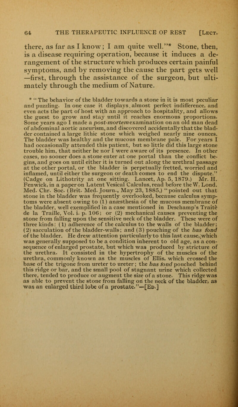 there, as far as I know; I am quite well.* Stone, then, is a disease requiring operation, because it induces a de- rangement of the structure which produces certain painful symptoms, and by removing the cause the part gets well —first, through the assistance of the surgeon, but ulti- mately through the medium of Nature. *  The behavior of the bladder towards a stone in it is most peculiar and puzzling. In one case it displays almost perfect indifference, and even acts the part of host with an approach to hospitalit}', and allows the guest to grow and stay until it reaches enormous proportions. Some years ago I made a post-mortem examination on an old man dead of abdominal aortic aneurism, and discovered accidentally that the blad- der contained a large lithic stone which weighed nearly nine ounces. The bladder was healthy and the mucous membrane pale. For years I had occasionally attended this patient, but so little did this large stone trouble him, that neither he nor I were aware of its presence. In other cases, no sooner does a stone enter at one portal than the conflict be- gins, and goes on until either it is turned out along the urethral passage at the other portal, or the bladder is perpetually fretted, worried and inflamed, until either the surgeon or death comes to end the dispute. (Cadge on Lithotrity at one sitting. Lancet, Ap. 5, 1879.) Mr. H. Fenwick, in a paper on Latent Vesical Calculus, read before the W. Lond. Med. Chr. Soc. (Brit. Med. Journ., May 23, 1885,) pointed out that stone in the bladder was frequently overlooked, because calculus symp- toms were absent owing to (1) anaesthesia of the mucous membrane of the bladder, well exemplified in a case mentioned in Deschamp's Traite de la Traille, Vol. i. p. 106; or (2) mechanical causes preventing the stone from falling upon the sensitive neck of the bladder. These were of three kinds: (1) adherence of the calculus to the walls of the bladder; (2) sacculation of the bladder-walls; and (3) pouching of the bas fond of the bladder. He drew attention particularly to this last cause,,which was generally supposed to be a condition inherent to old age, as a con- sequence of enlarged prostate, but which was produced by stricture of the urethra. It consisted in the hypertrophy of the muscles of the urethra, common^ known as the muscles of Ellis, which crossed the base of the trigone from ureter to ureter; the bas fond pouched behind this ridge or bar, and the small pool of stagnant urine which collected there, tended to produce or augment the size of a stone. This ridge was as able to prevent the stone from falling on the neck of the bladder, as was an enlarged third lobe of a prostate.—[Ed.]