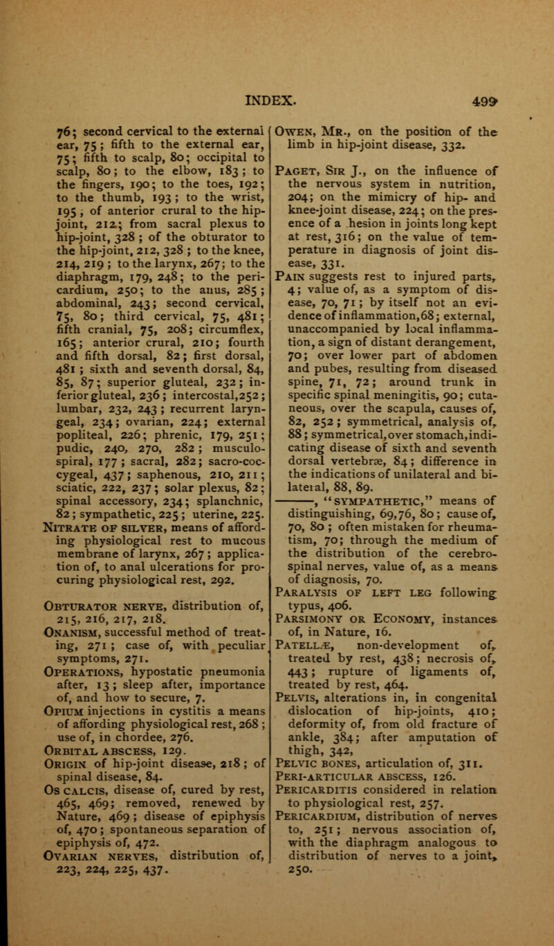 76; second cervical to the external ear, 75 ; fifth to the external ear, 75; fifth to scalp, 80; occipital to scalp, 80; to the elbow, 183 ; to the fingers, 190; to the toes, 192; to the thumb, 193 ; to the wrist, 195 ; of anterior crural to the hip- joint, 212.; from sacral plexus to hip-joint, 328 ; of the obturator to the hip-joint, 212, 328 ; to the knee, 214, 219 ; to the larynx, 267; to the diaphragm, 179, 248; to the peri- cardium, 250; to the anus, 285; abdominal, 243; second cervical, 75, 80; third cervical, 75, 481; fifth cranial, 75, 208; circumflex, 165; anterior crural, 210; fourth and fifth dorsal, 82; first dorsal, 481 ; sixth and seventh dorsal, 84, 85, 87 ; superior gluteal, 232 ; in- ferior gluteal, 236; intercostal,252; lumbar, 232, 243 ; recurrent laryn- geal, 234; ovarian, 224; external popliteal, 226; phrenic, 179,251; pudic, 240, 270, 282 ; musculo- spiral, 177; sacral, 282; sacro-coc- cygeal, 437; saphenous, 2IO, 211; sciatic, 222, 237; solar plexus, 82; spinal accessory, 234; splanchnic, 82 ; sympathetic, 225 ; uterine, 225. Nitrate of silver, means of afford- ing physiological rest to mucous membrane of larynx, 267 ; applica- tion of, to anal ulcerations for pro- curing physiological rest, 292. Obturator nerve, distribution of, 215, 216, 217, 218. Onanism, successful method of treat- ing, 271 ; case of, with peculiar symptoms, 271. Operations, hypostatic pneumonia after, 13 ; sleep after, importance of, and how to secure, 7. Opium injections in cystitis a means of affording physiological rest, 268 ; use of, in chordee, 276. Orbital abscess, 129. Origin of hip-joint disease, 218 ; of spinal disease, 84. Os CALCIS, disease of, cured by rest, 465, 469; removed, renewed by Nature, 469 ; disease of epiphysis of, 470 ; spontaneous separation of epiphysis of, 472. Ovarian nerves, distribution of, 223, 224, 225, 437. Owen, Mr., on the position of the limb in hip-joint disease, 332. Paget, Sir J., on the influence of the nervous system in nutrition, 204; on the mimicry of hip- and knee-joint disease, 224; on the pres- ence of a hesion in joints long kept at rest, 316; on the value of tem- perature in diagnosis of joint dis- ease, 331. Pain suggests rest to injured parts, 4; value of, as a symptom of dis- ease, 70, 71; by itself not an evi- dence of inflammation,68; external, unaccompanied by local inflamma- tion, a sign of distant derangement, 70; over lower part of abdomen and pubes, resulting from diseased spine, 71, 72; around trunk in specific spinal meningitis, 90; cuta- neous, over the scapula, causes of, 82, 252 ; symmetrical, analysis of, 88; symmetrical, over stomach, indi- cating disease of sixth and seventh dorsal vertebrae, 84; difference in the indications of unilateral and bi- lateial, 88, 89. sympathetic, means of distinguishing, 69,76, 80; cause of, 70, 80 ; often mistaken for rheuma- tism, 70; through the medium of the distribution of the cerebro- spinal nerves, value of, as a means of diagnosis, 70. Paralysis of left leg following; typus, 406. Parsimony or Economy, instances of, in Nature, 16. Patell.e, non-development of, treated by rest, 438; necrosis of, 443; rupture of ligaments of, treated by rest, 464. Pelvis, alterations in, in congenital dislocation of hip-joints, 410; deformity of, from old fracture of ankle, 384; after amputation of thigh, 342, Pelvic bones, articulation of, 311. Peri-articular abscess, 126. Pericarditis considered in relation to physiological rest, 257. Pericardium, distribution of nerves to, 251 ; nervous association of, with the diaphragm analogous to distribution of nerves to a joint, 250.