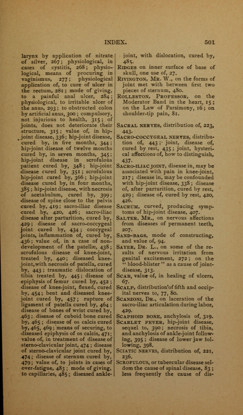 larynx by application of nitrate of silver, 267; physiological, in cases of cystitis, 268; physio- logical, means of procuring in vaginismus, 277; physiological application of, to cure of ulcer in the rectum, 2S1 ; mode of giving, to a painful anal ulcer, 2S4; physiological, to irritable ulcer of the anus, 293 ; to obstructed colon by artificial anus, 300 ; compulsory, not injurious to health, 315 ; of joints, does not deteriorate their structure, 315 ; value of, in hip- Joint disease, 336; hip-joint disease, ' cured by, in five months, 344 : hip-joint disease of twelve months cured by, in seven months, 345: hip-joint disease in scrofulous patient cured by, 348; hip-joint disease cured by, 351 ; scrofulous hip-joint cured by, 366 ; hip-joint disease cured by, in four months, 385 ; hip-joint disease, with necrosis of acetabulum, cured by, 399; disease of spine close to the pelvis cured by, 419: sacro-iliac disease cured by, 420, 426; sacro-iliac disease after parturition, cured by, 429; disease of sacro-coccygeal joint cured by, 434 ; coccygeal joints, inflammation of, cured by, 436 ; value of, in a case of non- development of the patellae, 438; scrofulous disease of knee-joint, treated by, 440; diseased knee- joint,with necrosis of patella, cured by, 443 ; traumatic dislocation of tibia treated by, 445; disease of epiphysis of femur cured by, 452 ; disease of knee-joint, flexed, cured by, 454; bent and diseased knee- joint cured by, 457; rupture of ligament of patella cured by, 464 ; disease of bones of wrist cured by, 463 ; disease of cuboid bone cured by, 465 ; disease of os calcis cured by, 465, 469 ; means of securing, to diseased epiphysis of os calcis, 471; value of, in treatment of disease of sterno-clavicular joint, 474 ; disease of sterno-clavicular joint cured by, 474; disease of sternum cured by, 479; value of, to joints in cases of over-fatigue, 483 ; mode of giving, to capillaries, 485 ; diseased ankle- joint, with dislocation, cured by, 48> Ridges on inner surface of base of skull, one use of, 27. Riyington, Mr. W., on the forms of joint met with between first two pieces of sternum, 480. Rolleston, Professor, on the Moderator Band in the heart, 15 ; on the Law of Parsimony, 16 ; on shoulder-tip pain, 81. Sacral nerves, distribution of, 223, 443- Sacro-coccygeal nerves, distribu- tion of, 443 ;• joint, disease of, cured by rest, 435 ; joint, hysteri- cal affections of, how to distinguish, 437- Sacro-iliac joint, disease in, may be associated with pain in knee-joint, 217 ; disease in, may be confounded with hip-joint disease, 33$; disease of, after parturition, cured by rest, 429; disease of, cured by rest, 420, 426. Sacrum, curved, producing symp- toms of hip-joint disease, 407. Salter, Mr., on nervous affections from diseases of permanent teeth, 207. Sand-bags, mode of constructing, and value of, 94. Sayer, Dr. L., on some of the re- sults of nervous irritation from genital excitement, 272 ; on the  blood-blister  as a cause of joint- disease, 313. Scab, value of, in healing of ulcers, 67. Scalp, distribution'of fifth and occip- ital nerves to, 77, 80. Scanzoni, Dr., on laceration of the sacro-iliac articulation during labor, 429. Scaphoid bone, anchylosis of, 319. Scarlet fever, hip-joint disease, sequel to, 390; necrosis of tibia, and anchylosis of ankle-joint follow- ing, 395 ; disease of lower jaw fol- lowing, 398. Sciatic nerves, distribution of, 221, 236. Scrofulous, or tubercular disease sel- dom the cause of spinal disease, S3 ; less frequently the cause of dis-