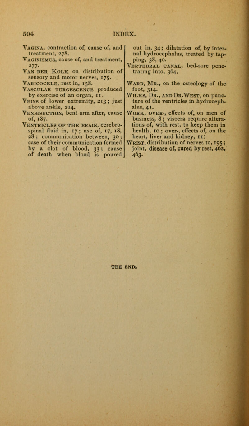 Vagina, contraction of, cause of, and treatment, 278. Vaginismus, cause of, and treatment, 277. Van der Kolk on distribution of sensory and motor nerves, 175. Varicocele, rest in, 158. Vascular turgescence produced by exercise of an organ, 11. Veins of lower extremity, 213 ; just above ankle, 214. Venisection, bent arm after, cause of, 187. Ventricles of the brain, cerebro- spinal fluid in, 17; use of, 17, 18, 28 ; communication between, 30 ; case of their communication formed by a clot of blood, 33; cause of death when blood is poured out in, 34; dilatation of, by inter- nal hydrocephalus, treated by tap- ping, 38, 40. Vertebral canal, bed-sore pene- trating into, 364. Ward, Mr., on the osteology of the foot, 314. Wilks, Dr., and Dr.West, on punc- ture of the ventricles in hydroceph- alus, 41. Work, over-, effects of, on men of business, 8; viscera require altera- tions of, with rest, to keep them in health, 10 ; over-, effects of, on the heart, liver and kidney, II! Wrist, distribution of nerves to, 195 ; joint, disease of, cured by rest, 462, 463. THE END.