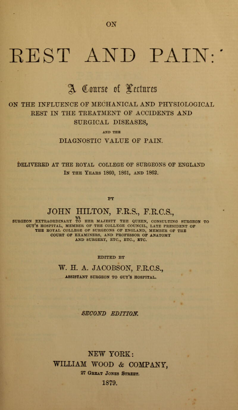 ox EEST AND PAIN: % Course of ^tttwcts ON THE INFLUENCE OF MECHANICAL AND PHYSIOLOGICAL REST IN THE TREATMENT OF ACCIDENTS AND SURGICAL DISEASES, AND THE DIAGNOSTIC VALUE OF PAIN. DELIVERED AT THE ROYAL COLLEGE OF SURGEONS OF ENGLAND In the Yeaks 1860, 1861, and 1862. FY JOHN HILTON, F.E.S., F.E.C.S., SURGEON EXTRAORDINARY TO HER MAJESTY THE QUEEN, CONSULTING SURGEON TO GUY'S HOSPITAL, MEMBER OF THE COLLEGE COUNCIL, LATE PRESIDENT OF THE BOYAL COLLEGE OF SURGEONS OF ENGLAND, MEMBER OF THE COURT OF EXAMINERS, AND PROFESSOR OF ANATOMY AND SURGERY, ETC., ETC., ETC. EDITED BY W. H. A. JACOBSON, F.K.C.S., ASSISTANT SURGEON TO GUY'S HOSPITAL. SECOND EDITION. NEW YOKE: WILLIAM WOOD & COMPANY, 27 Great Jones Street. 1879.