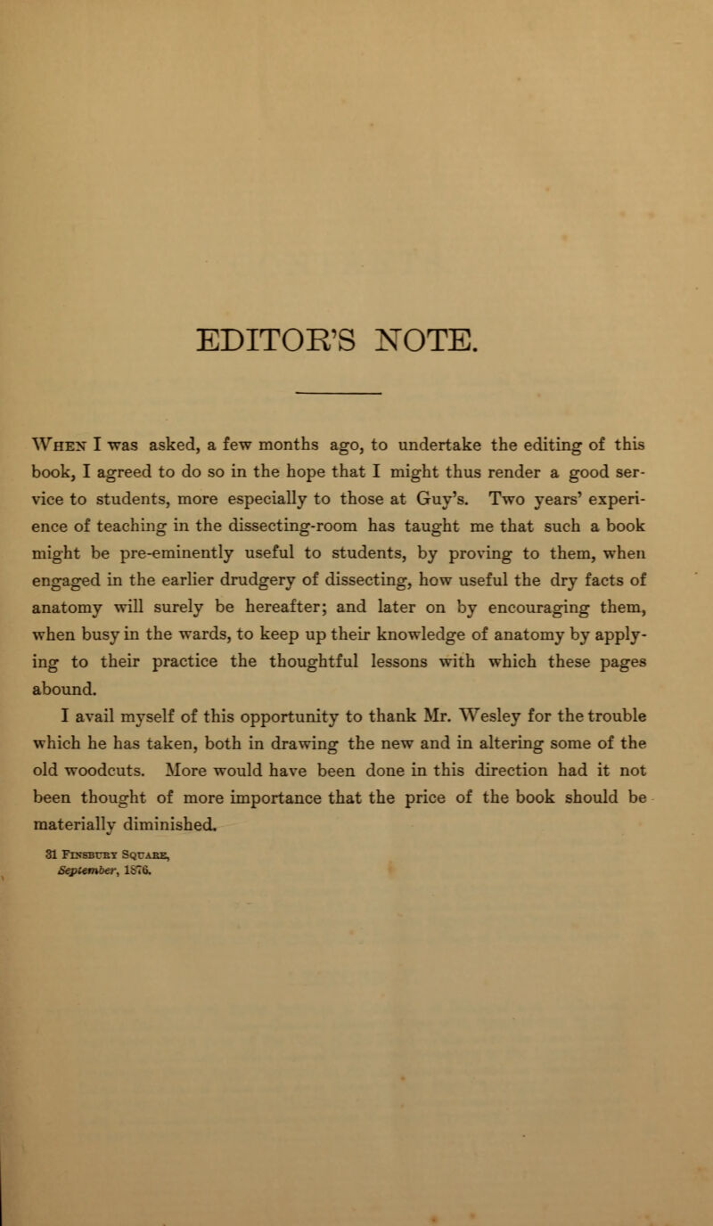 EDITOR'S NOTE. When I was asked, a few months ago, to undertake the editing of this book, I agreed to do so in the hope that I might thus render a good ser- vice to students, more especially to those at Guy's. Two years' experi- ence of teaching in the dissecting-room has taught me that such a book might be pre-eminently useful to students, by proving to them, when engaged in the earlier drudgery of dissecting, how useful the dry facts of anatomy will surely be hereafter; and later on by encouraging them, when busy in the wards, to keep up their knowledge of anatomy by apply- ing to their practice the thoughtful lessons with which these pages abound. I avail myself of this opportunity to thank Mr. Wesley for the trouble which he has taken, both in drawing the new and in altering some of the old woodcuts. More would have been done in this direction had it not been thought of more importance that the price of the book should be materially diminished. 31 Fds-sbubt Squabe, September, 1^70.