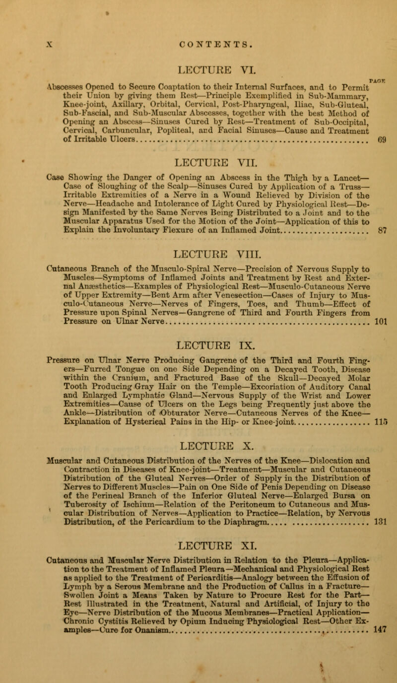 LECTURE VI. VXOT. Abscesses Opened to Secure Coaptation to their Internal Surfaces, and to Permit their Union by giving them Rest—Principle Exemplified in Sub-Mammary, Knee-joint, Axillary, Orbital, Cervical, Post-Pharyngeal, Iliac, Sub-Gluteal, Sub-Fascial, and Sub-Muscular Abscesses, together with the best Method of Opening an Abscess—Sinuses Cured by Rest—Treatment of Sub-Occipital, Cervical, Carbuncular, Popliteal, and Facial Sinuses—Cause and Treatment of Irritable Ulcers 09 LECTURE VII. Case Showing the Danger of Opening an Abscess in the Thigh by a Lancet— Case of Sloughing of the Scalp—Sinuses Cured by Application of a Truss— Irritable Extremities of a Nerve in a Wound Relieved by Division of the Nerve—Headache and Intolerance of Light Cured by Physiological Rest—De- sign Manifested by the Same Nerves Being Distributed to a Joint and to the Muscular Apparatus Used for the Motion of the Joint—Application of this to Explain the Involuntary Flexure of an Inflamed Joint 87 LECTURE VIII. Cutaneous Branch of the Musculo-Spiral Nerve—Precision of Nervous Supply to Muscles—Symptoms of Inflamed Joints and Treatment by Rest and Exter- nal Anaesthetics—Examples of Physiological Rest—Musculo-Cutaneous Nerve of Upper Extremity—Bent Arm after Venesection—Cases of Injury to Mus- culo-Cutaneous Nerve—Nerves of Fingers, Toes, and Thumb—Effect of Pressure upon Spinal Nerves—Gangrene of Third and Fourth Fingers from Pressure on Ulnar Nerve 101 LECTURE IX. Pressure on Ulnar Nerve Producing Gangrene of the Third and Fourth Fing- ers—Furred Tongue on one Side Depending on a Decayed Tooth, Disease within the Cranium, and Fractured Base of the Skull—Decayed Molar Tooth Producing Gray Hair on the Temple—Excoriation of Auditory Canal and Enlarged Lymphatic Gland—Nervous Supply of the Wrist and Lower Extremities—Cause of Ulcers on the Legs being Frequently just above the Ankle—Distribution of Obturator Nerve—Cutaneous Nerves of the Knee— Explanation of Hysterical Pains in the Hip- or Knee-joint 115 LECTURE X. Muscular and Cutaneous Distribution of the Nerves of the Knee—Dislocation and Contraction in Diseases of Knee-joint—Treatment—Muscular and Cutaneous Distribution of the Gluteal Nerves—Order of Supply in the Distribution of Nerves to Different Muscles—Pain on One Side of Penis Depending on Disease of the Perineal Branch of the Inferior Gluteal Nerve—Enlarged Bursa on Tuberosity of Ischium—Relation of the Peritoneum to Cutaneous and Mus- cular Distribution of Nerves—Application to Practice—Relation, by Nervous Distribution, of the Pericardium to the Diaphragm 131 LECTURE XI. Cutaneous and Muscular Nerve Distribution in Relation to the Pleura—Applica- tion to the Treatment of Inflamed Pleura—Mechanical and Physiological Rest as applied to the Treatment of Pericarditis—Analogy between the Effusion of Lymph by a Serous Membrane and the Production of Callus in a Fracture— Swollen Joint a Means Taken by Nature to Procure Rest for the Part— Rest Illustrated in the Treatment, Natural and Artificial, of Injury to the Eye—Nerve Distribution of the Mucous Membranes—Practical Application— Chronic Cystitis Relieved by Opium Induoing Physiological Rest—Other Ex- amples—Cure for Onanism « 147