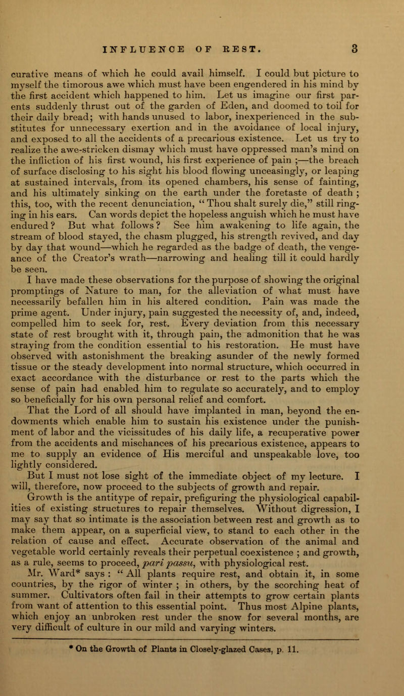 curative means of which he could avail himself. I could but picture to myself the timorous awe which must have been engendered in his mind by the first accident which happened to him. Let us imagine our first par- ents suddenly thrust out of the garden of Eden, and doomed to toil for their daily bread; with hands unused to labor, inexperienced in the sub- stitutes for unnecessary exertion and in the avoidance of local injury, and exposed to all the accidents of a precarious existence. Let us try to realize the awe-stricken dismay which must have oppressed man's mind on the infliction of his first wound, his first experience of pain ;—the breach of surface disclosing to his sight his blood flowing unceasingly, or leaping at sustained intervals, from its opened chambers, his sense of fainting, and his ultimately sinking on the earth under the foretaste of death ; this, too, with the recent denunciation,  Thou shalt surely die, still ring- ing in his ears. Can words depict the hopeless anguish which he must have endured ? But what follows ? See him awakening to life again, the stream of blood stayed, the chasm plugged, his strength revived, and day by day that wound—which he regarded as the badge of death, the venge- ance of the Creator's wrath—narrowing and healing till it could hardly be seen. I have made these observations for the purpose of showing the original promptings of Nature to man, for the alleviation of what must have necessarily befallen him in his altered condition. Pain was made the prime agent. Under injury, pain suggested the necessity of, and, indeed, compelled him to seek for, rest. Every deviation from this necessary state of rest brought with it, through pain, the admonition that he was straying from the condition essential to his restoration. He must have observed with astonishment the breaking asunder of the newly formed tissue or the steady development into normal structure, which occurred in exact accordance with the disturbance or rest to the parts which the sense of pain had enabled him to regulate so accurately, and to employ so beneficially for his own personal relief and comfort. That the Lord of all should have implanted in man, beyond the en- dowments which enable him to sustain his existence under the punish- ment of labor and the vicissitudes of his daily life, a recuperative power from the accidents and mischances of his precarious existence, appears to me to supply an evidence of His merciful and unspeakable love, too lightly considered. But I must not lose sight of the immediate object of my lecture. I will, therefore, now proceed to the subjects of growth and repair. Growth is the antitype of repair, prefiguring the physiological capabil- ities of existing structures to repair themselves. Without digression, I may say that so intimate is the association between rest and growth as to make them appear, on a superficial view, to stand to each other in the relation of cause and effect. Accurate observation of the animal and vegetable world certainly reveals their perpetual coexistence ; and growth, as a rule, seems to proceed, pari passu, with physiological rest. Mr. Ward* says :  All plants require rest, and obtain it, in some countries, by the rigor of winter ; in others, by the scorching heat of summer. Cultivators often fail in their attempts to grow certain plants from want of attention to this essential point. Thus most Alpine plants, which enjoy an unbroken rest under the snow for several months, are very difficult of culture in our mild and varying winters. * On the Growth of Plants in Closely-glazed Cases, p. 11.