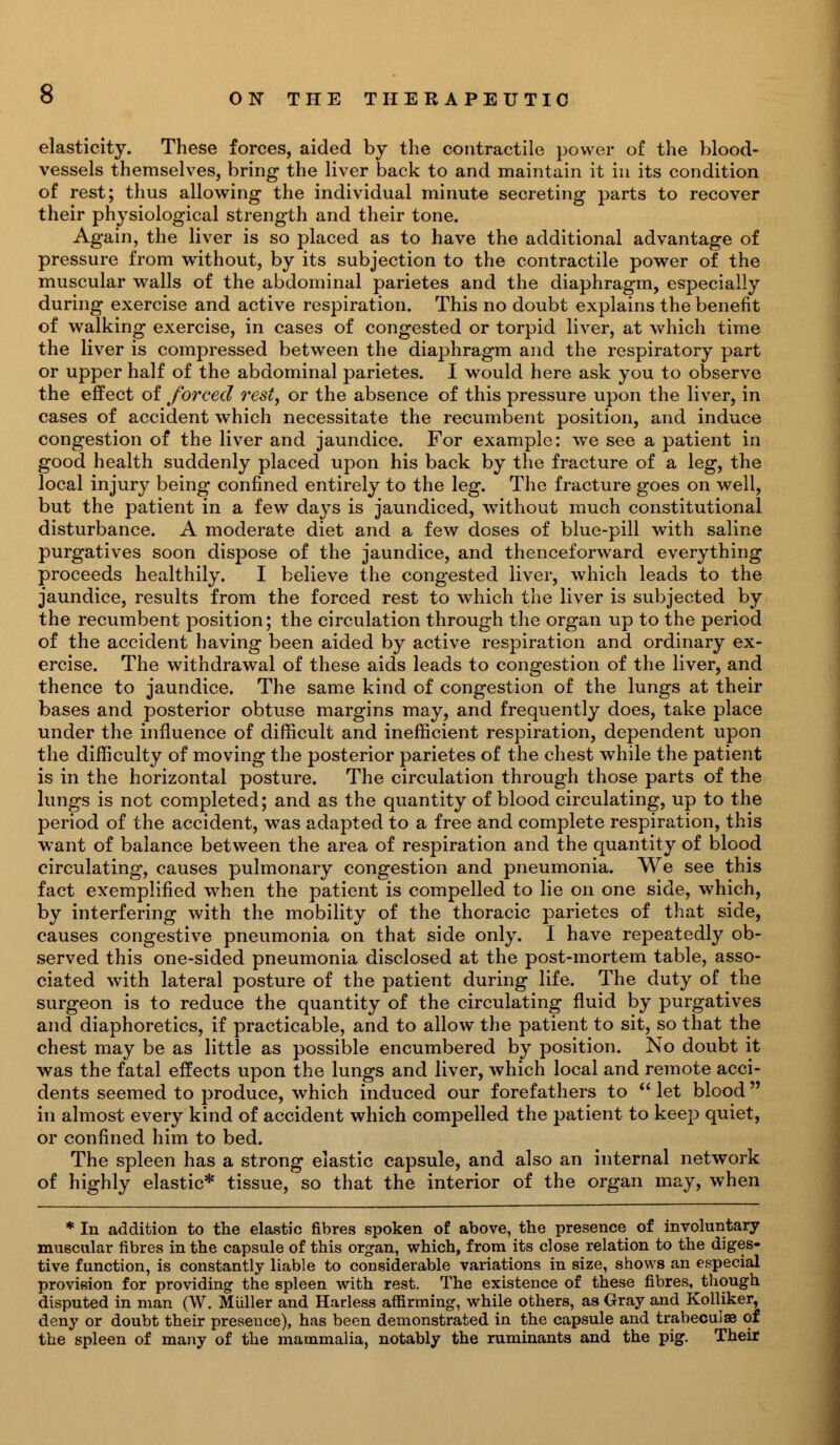 elasticity. These forces, aided by the contractile power of the blood- vessels themselves, bring the liver back to and maintain it in its condition of rest; thus allowing the individual minute secreting parts to recover their physiological strength and their tone. Again, the liver is so placed as to have the additional advantage of pressure from without, by its subjection to the contractile power of the muscular walls of the abdominal parietes and the diaphragm, especially during exercise and active respiration. This no doubt explains the benefit of walking exercise, in cases of congested or torpid liver, at which time the liver is compressed between the diaphragm and the respiratory part or upper half of the abdominal parietes. I would here ask you to observe the effect of forced rest, or the absence of this pressure upon the liver, in cases of accident which necessitate the recumbent position, and induce congestion of the liver and jaundice. For example: we see a patient in good health suddenly placed upon his back by the fracture of a leg, the local injury being confined entirely to the leg. The fracture goes on well, but the patient in a few days is jaundiced, without much constitutional disturbance. A moderate diet and a few doses of blue-pill with saline purgatives soon dispose of the jaundice, and thenceforward everything proceeds healthily. I believe the congested liver, which leads to the jaundice, results from the forced rest to which the liver is subjected by the recumbent position; the circulation through the organ up to the period of the accident having been aided by active respiration and ordinary ex- ercise. The withdrawal of these aids leads to congestion of the liver, and thence to jaundice. The same kind of congestion of the lungs at their bases and posterior obtuse margins may, and frequently does, take place under the influence of difficult and inefficient respiration, dependent upon the difficulty of moving the posterior parietes of the chest while the patient is in the horizontal posture. The circulation through those parts of the lungs is not completed; and as the quantity of blood circulating, up to the period of the accident, was adapted to a free and complete respiration, this want of balance between the area of respiration and the quantity of blood circulating, causes pulmonary congestion and pneumonia. We see this fact exemplified when the patient is compelled to lie on one side, which, by interfering with the mobility of the thoracic parietes of that side, causes congestive pneumonia on that side only. I have repeatedly ob- served this one-sided pneumonia disclosed at the post-mortem table, asso- ciated with lateral posture of the patient during life. The duty of the surgeon is to reduce the quantity of the circulating fluid by purgatives and diaphoretics, if practicable, and to allow the patient to sit, so that the chest may be as little as possible encumbered by position. No doubt it was the fatal effects upon the lungs and liver, which local and remote acci- dents seemed to produce, which induced our forefathers to  let blood in almost every kind of accident which compelled the patient to keep quiet, or confined him to bed. The spleen has a strong elastic capsule, and also an internal network of highly elastic* tissue, so that the interior of the organ may, when * In addition to the elastic fibres spoken of above, the presence of involuntary muscular fibres in the capsule of this organ, which, from its close relation to the diges- tive function, is constantly liable to considerable variations in size, shows an especial provision for providing the spleen with rest. The existence of these fibres, though disputed in man (W. Miiller and Harless affirming, while others, aaGray and Kolliker, deny or doubt their preseuce), has been demonstrated in the capsule and trabecule of the spleen of many of the mammalia, notably the ruminants and the pig. Their