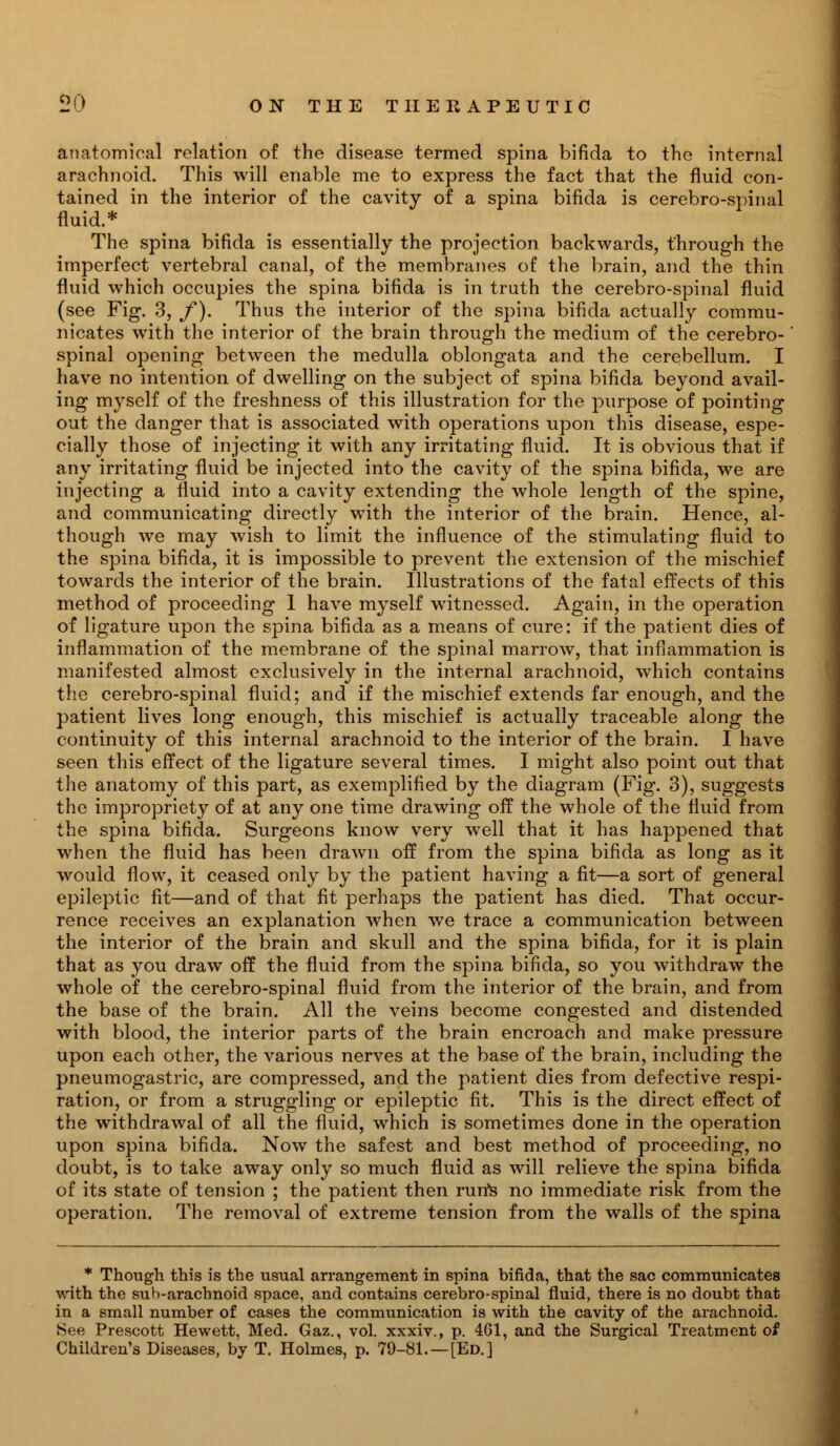 anatomical relation of the disease termed spina bifida to the internal arachnoid. This will enable me to express the fact that the fluid con- tained in the interior of the cavity of a spina bifida is cerebro-spinal fluid.* The spina bifida is essentially the projection backwards, through the imperfect vertebral canal, of the membranes of the brain, and the thin fluid which occupies the spina bifida is in truth the cerebro-spinal fluid (see Fig. 3, f). Thus the interior of the spina bifida actually commu- nicates with the interior of the brain through the medium of the cerebro- spinal opening between the medulla oblongata and the cerebellum. I have no intention of dwelling on the subject of spina bifida beyond avail- ing myself of the freshness of this illustration for the purpose of pointing out the danger that is associated with operations upon this disease, espe- cially those of injecting it with any irritating fluid. It is obvious that if any irritating fluid be injected into the cavity of the spina bifida, we are injecting a fluid into a cavity extending the whole length of the spine, and communicating directly with the interior of the brain. Hence, al- though we may wish to limit the influence of the stimulating fluid to the spina bifida, it is impossible to prevent the extension of the mischief towards the interior of the brain. Illustrations of the fatal effects of this method of proceeding 1 have myself witnessed. Again, in the operation of ligature upon the spina bifida as a means of cure: if the patient dies of inflammation of the membrane of the spinal marrow, that inflammation is manifested almost exclusively in the internal arachnoid, which contains the cerebro-spinal fluid; and if the mischief extends far enough, and the patient lives long enough, this mischief is actually traceable along the continuity of this internal arachnoid to the interior of the brain. I have seen this effect of the ligature several times. I might also point out that the anatomy of this part, as exemplified by the diagram (Fig. 3), suggests the impropriety of at any one time drawing off the whole of the fluid from the spina bifida. Surgeons know very well that it has happened that when the fluid has been drawn off from the spina bifida as long as it would flow, it ceased only by the patient having a fit—a sort of general epileptic fit—and of that fit perhaps the patient has died. That occur- rence receives an explanation when we trace a communication between the interior of the brain and skull and the spina bifida, for it is plain that as you draw off the fluid from the spina bifida, so you withdraw the whole of the cerebro-spinal fluid from the interior of the brain, and from the base of the brain. All the veins become congested and distended with blood, the interior parts of the brain encroach and make pressure upon each other, the various nerves at the base of the brain, including the pneumogastric, are compressed, and the patient dies from defective respi- ration, or from a struggling or epileptic fit. This is the direct effect of the withdrawal of all the fluid, which is sometimes done in the operation upon spina bifida. Now the safest and best method of proceeding, no doubt, is to take away only so much fluid as will relieve the spina bifida of its state of tension ; the patient then run's no immediate risk from the operation. The removal of extreme tension from the walls of the spina * Though this is the usual arrangement in spina bifida, that the sac communicates with the sub-arachnoid space, and contains cerebro-spinal fluid, there is no doubt that in a small number of cases the communication is with the cavity of the arachnoid. See Prescott Hewett, Med. Gaz., vol. xxxiv., p. 461, and the Surgical Treatment of Children's Diseases, by T. Holmes, p. 79-81.—[Ed.]