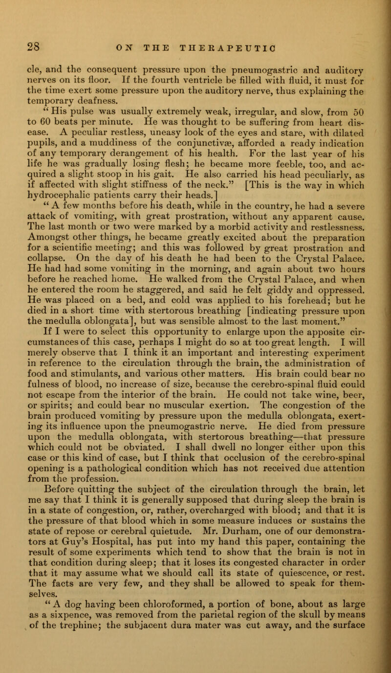 cle, and the consequent pressure upon the pneumogastric and auditory nerves on its floor. If the fourth ventricle be filled with fluid, it must for the time exert some pressure upon the auditory nerve, thus explaining the temporary deafness.  His pulse was usually extremely weak, irregular, and slow, from 50 to 60 beats per minute. He was thought to be suffering from heart dis- ease. A peculiar restless, uneasy look of the eyes and stare, with dilated pupils, and a muddiness of the conjunctivae, afforded a ready indication of any temporary derangement of his health. For the last year of his life he was gradually losing flesh; he became more feeble, too, and ac- quired a slight stoop in his gait. He also carried his head peculiarly, as if affected with slight stiffness of the neck. [This is the way in which hydrocephalic patients carry their heads.]  A few months before his death, while in the country, he had a severe attack of vomiting, with great prostration, without any apparent cause. The last month or two were marked by a morbid activity and restlessness. Amongst other things, he became greatly excited about the preparation for a scientific meeting; and this was followed by great prostration and collapse. On the day of his death he had been to the Crystal Palace. He had had some vomiting in the morning, and again about two hours before he reached home. He walked from the Crystal Palace, and when he entered the room he staggered, and said he felt giddy and oppressed. He was placed on a bed, and cold was applied to his forehead; but he died in a short time with stertorous breathing [indicating pressure upon the medulla oblongata], but was sensible almost to the last moment. If I were to select this opportunity to enlarge upon the apposite cir- cumstances of this case, perhaps I might do so at too great length. I will merely observe that I think it an important and interesting experiment in reference to the circulation through the brain, the administration of food and stimulants, and various other matters. His brain could bear no fulness of blood, no increase of size, because the cerebro-spinal fluid could not escape from the interior of the brain. He could not take wine, beer, or spirits; and could bear no muscular exertion. The congestion of the brain produced vomiting by pressure upon the medulla oblongata, exert- ing its influence upon the pneumogastric nerve. He died from pressure upon the medulla oblongata, with stertorous breathing—that pressure which could not be obviated. I shall dwell no longer either upon this case or this kind of case, but I think that occlusion of the cerebro-spinal opening is a pathological condition which has not received due attention from the profession. Before quitting the subject of the circulation through the brain, let me say that I think it is generally supposed that during sleep the brain is in a state of congestion, or, rather, overcharged with blood; and that it is the pressure of that blood which in some measure induces or sustains the state of repose or cerebral quietude. Mr. Durham, one of our demonstra- tors at Guy's Hospital, has put into my hand this paper, containing the result of some experiments which tend to show that the brain is not in that condition during sleep; that it loses its congested character in order that it may assume what we should call its state of quiescence, or rest. The facts are very few, and they shall be allowed to speak for them- selves.  A dog having been chloroformed, a portion of bone, about as large as a sixpence, was removed from the parietal region of the skull by means of the trephine; the subjacent dura mater was cut away, and the surface