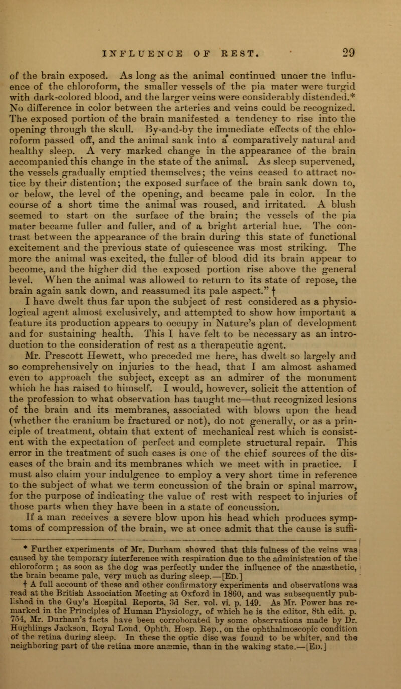 of the brain exposed. As long as the animal continued unaer the influ- ence of the chloroform, the smaller vessels of the pia mater were turgid with dark-colored blood, and the larger veins were considerably distended.* No difference in color between the arteries and veins could be recognized. The exposed portion of the brain manifested a tendency to rise into the opening through the skull. By-and-by the immediate effects of the chlo- roform passed off, and the animal sank into a comparatively natural and healthy sleep. A very marked change in the appearance of the brain accompanied this change in the state of the animal. As sleep supervened, the vessels gradually emptied themselves; the veins ceased to attract no- tice by their distention; the exposed surface of the brain sank down to, or below, the level of the opening, and became pale in color. In the course of a short time the animal was roused, and irritated. A blush seemed to start on the surface of the brain; the vessels of the pia mater became fuller and fuller, and of a bright arterial hue. The con- trast between the appearance of the brain during this state of functional excitement and the previous state of quiescence was most striking. The more the animal was excited, the fuller of blood did its brain appear to become, and the higher did the exposed portion rise above the general level. When the animal was allowed to return to its state of repose, the brain again sank down, and reassumed its pale aspect. f I have dwelt thus far upon the subject of rest considered as a physio- logical agent almost exclusively, and attempted to show how important a feature its production appears to occupy in Nature's plan of development and for sustaining health. This I have felt to be necessary as an intro- duction to the consideration of rest as a therapeutic agent. Mr. Prescott Hewett, who preceded me here, has dwelt so largely and so comprehensively on injuries to the head, that I am almost ashamed even to approach the subject, except as an admirer of the monument which he has raised to himself. I would, however, solicit the attention of the profession to what observation has taught me—that recognized lesions of the brain and its membranes, associated with blows upon the head (whether the cranium be fractured or not), do not generally, or as a prin- ciple of treatment, obtain that extent of mechanical rest which is consist- ent with the expectation of perfect and complete structural repair. This error in the treatment of such cases is one of the chief sources of the dis- eases of the brain and its membranes which we meet with in practice. I must also claim your indulgence to employ a very short time in reference to the subject of what we term concussion of the brain or spinal marrow, for the purpose of indicating the value of rest with respect to injuries of those parts when they have been in a state of concussion. If a man receives a severe blow upon his head which produces symp- toms of compression of the brain, we at once admit that the cause is suffi- * Further experiments of Mr. Durham showed that this fulness of the veins was caused by the temporary interference with respiration due to the administration of the chloroform ; as soon as the dog was perfectly under the influence of the anaesthetic, the brain became pale, very much as during sleep. — [Ed.] + A full account of these and other confirmatory experiments and observations was read at the British Association Meeting at Oxford in 1860, and was subsequently pub- lished in the Guy's Hospital Reports, 3d Ser. vol. vl p. 149. As Mr. Power has re- marked in the Principles of Human Physiology, of which he is the editor, 8th edit. p. To-!, Mr. Durham's facts have been corroborated by some observations made by Dr. Hughlings Jackson, Royal Lond. Ophth. Hosp. Rep., on the ophthalmoscopic condition of the retina duriDg sleep. In these the optic disc was found to be whiter, and the neighboring part of the retina more anEemic, than in the waking state.—[Ed. J