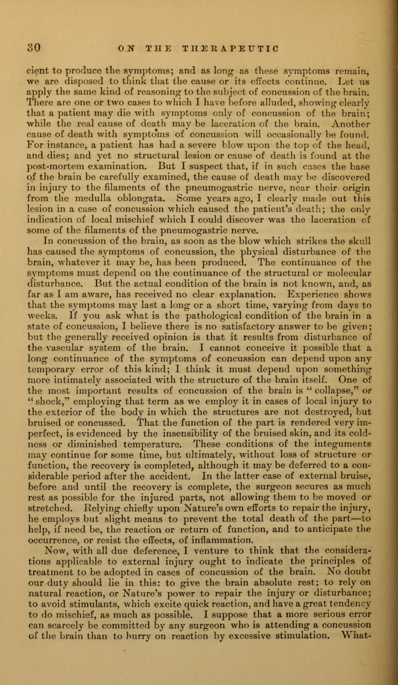 cient to produce the symptoms; and as long as these symptoms remain, we are disposed to think that the cause or its effects continue. Let us apply the same kind of reasoning* to the subject of concussion of the brain. There are one or two cases to which I have before alluded, showing clearly that a patient may die with symptoms only of concussion of the brain; while the real cause of death may be laceration of the brain. Another cause of death with symptoms of concussion will occasionally be found. For instance, a patient has had a severe blow upon the top of the head, and dies; and yet no structural lesion or cause of death is found at the post-mortem examination. But I suspect that, if in such cases the base of the brain be carefully examined, the cause of death may be discovered in injury to the filaments of the pneumogastric nerve, near their origin from the medulla oblongata. Some years ago, I clearly made out this lesion in a case of concussion which caused the patient's death; the only indication of local mischief which I could discover was the laceration of some of the filaments of the pneumogastric nerve. In concussion of the brain, as soon as the blow which strikes the skull has caused the symptoms of concussion, the physical disturbance of the brain, whatever it may be, has been produced. The continuance of the symptoms must depend on the continuance of the structural or molecular disturbance. But the actual condition of the brain is not known, and, as far as I am aware, has received no clear explanation. Experience shows that the symptoms may last a long or a short time, varying from days to weeks. If you ask what is the pathological condition of the brain in a state of concussion, I believe there is no satisfactory answer to be given; but the generally received opinion is that it results from disturbance of the vascular system of the brain. I cannot conceive it possible that a long continuance of the symptoms of concussion can depend upon any temporary error of this kind; I think it must depend upon something more intimately associated with the structure of the brain itself. One of the most important results of concussion of the brain is  collapse, or shock, employing that term as we employ it in cases of local injury to the exterior of the body in which the structures are not destroyed, but bruised or concussed. That the function of the part is rendered very im- perfect, is evidenced by the insensibility of the bruised skin, and its cold- ness or diminished temperature. These conditions of the integuments may continue for some time, but ultimately, without loss of structure or function, the recovery is completed, although it may be deferred to a con- siderable period after the accident. In the latter case of external bruise, before and until the recovery is complete, the surgeon secures as much rest as possible for the injured parts, not allowing them to be moved or stretched. Relying chiefly upon Nature's own efforts to repair the injury, he employs but slight means to prevent the total death of the part—to help, if need be, the reaction or return of function, and to anticipate the occurrence, or resist the effects, of inflammation. Now, with all due deference, I venture to think that the considera- tions applicable to external injury ought to indicate the principles of treatment to be adopted in cases of concussion of the brain. No doubt our duty should lie in this: to give the brain absolute rest; to rely on natural reaction, or Nature's power to repair the injury or disturbance; to avoid stimulants, which excite quick reaction, and have a great tendency to do mischief, as much as possible. I suppose that a more serious error can scarcely be committed by any surgeon who is attending a concussion of the brain than to hurry on reaction by excessive stimulation. What-