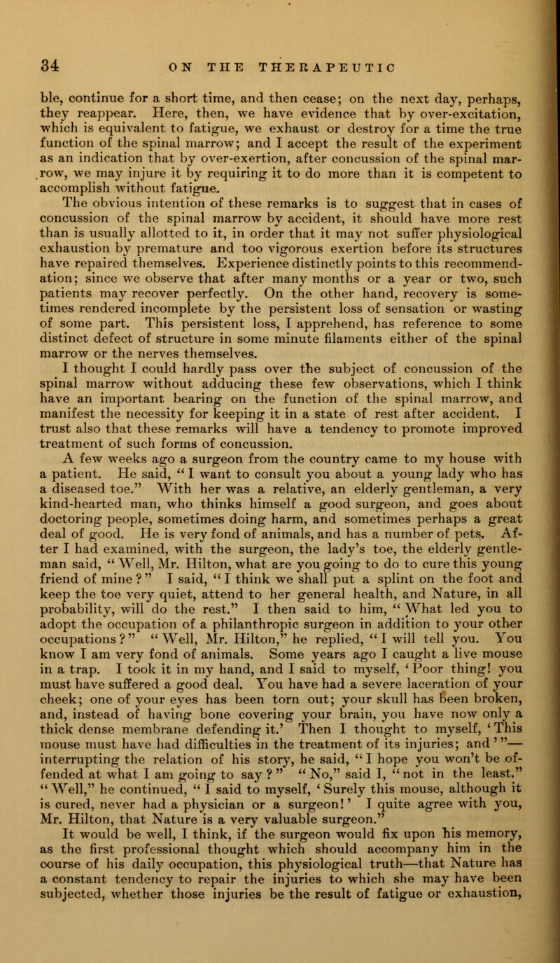 ble, continue for a short time, and then cease; on the next day, perhaps, they reappear. Here, then, we have evidence that by over-excitation, which is equivalent to fatigue, we exhaust or destroy for a time the true function of the spinal marrow; and I accept the result of the experiment as an indication that by over-exertion, after concussion of the spinal mar- row, we may injure it by requiring it to do more than it is competent to accomplish without fatigue. The obvious intention of these remarks is to suggest that in cases of concussion of the spinal marrow by accident, it should have more rest than is usually allotted to it, in order that it may not suffer physiological exhaustion by premature and too vigorous exertion before its structures have repaired themselves. Experience distinctly points to this recommend- ation; since we observe that after many months or a year or two, such patients may recover perfectly. On the other hand, recovery is some- times rendered incomplete by the persistent loss of sensation or wasting of some part. This persistent loss, I apprehend, has reference to some distinct defect of structure in some minute filaments either of the spinal marrow or the nerves themselves. I thought I could hardly pass over the subject of concussion of the spinal marrow without adducing these few observations, which I think have an important bearing on the function of the spinal marrow, and manifest the necessity for keeping it in a state of rest after accident. I trust also that these remarks will have a tendency to promote improved treatment of such forms of concussion. A few weeks ago a surgeon from the country came to my house with a patient. He said,  I want to consult you about a young lady who has a diseased toe. With her was a relative, an elderly gentleman, a very kind-hearted man, who thinks himself a good surgeon, and goes about doctoring people, sometimes doing harm, and sometimes perhaps a great deal of good. He is very fond of animals, and has a number of pets. Af- ter I had examined, with the surgeon, the lady's toe, the elderly gentle- man said,  Well, Mr. Hilton, what are you going to do to cure this young friend of mine ?  I said,  I think we shall put a splint on the foot and keep the toe very quiet, attend to her general health, and Nature, in all probability, will do the rest. I then said to him,  What led you to adopt the occupation of a philanthropic surgeon in addition to your other occupations? Well, Mr. Hilton, he replied,  I will tell you. You know I am very fond of animals. Some years ago I caught a live mouse in a trap. I took it in my hand, and I said to myself, ' Poor thing! you must have suffered a good deal. You have had a severe laceration of your cheek; one of your eyes has been torn out; your skull has been broken, and, instead of having bone covering your brain, you have now only a thick dense membrane defending it.' Then I thought to myself, ' This mouse must have had difficulties in the treatment of its injuries; and '— interrupting the relation of his story, he said, I hope you won't be of- fended at what I am going to say ?   No, said I, not in the least.  Well, he continued,  I said to myself, ' Surely this mouse, although it is cured, never had a physician or a surgeon!' I quite agree with you, Mr. Hilton, that Nature is a very valuable surgeon. It would be well, I think, if the surgeon would fix upon his memory, as the first professional thought which should accompany him in the course of his daily occupation, this physiological truth—that Nature has a constant tendency to repair the injuries to which she may have been subjected, whether those injuries be the result of fatigue or exhaustion,