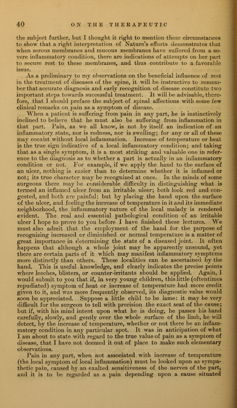 the subject further, but I thought it right to mention these circumstances to show that a right interpretation of Nature's efforts demonstrates that when serous membranes and mucous membranes have suffered from a se- vere inflammatory condition, there are indications of attempts on her part to secure rest to these membranes, and thus contribute to a favorable issue. As a preliminary to my observations on the beneficial influence of re^t in the treatment of diseases of the spine, it will be instructive to remem- ber that accurate diagnosis and early recognition of disease constitute two important steps towards successful treatment. It will be advisable, there- fore, that I should preface the subject of spinal affections with some few clinical remarks on pain as a symptom of disease. When a patient is suffering from pain in any part, he is instinctively inclined to believe that he must also be suffering from inflammation in that part. Pain, as we all know, is not by itself an indication of an inflammatory state, nor is redness, nor is swelling; for any or all of these may coexist without local inflammation. Increase of temperature or heat is the true sign indicative of a local inflammatory condition; and taking that as a single symptom, it is a most striking and valuable one in refer- ence to the diagnosis as to whether a part is actually in an inflammatory condition or not. For example, if we apply the hand to the surface of an ulcer, nothing is easier than to determine whether it is inflamed or not; its true character may be recognized at once. In the minds of some surgeons there may be considerable difficulty in distinguishing what is termed an inflamed ulcer from an irritable ulcer; both look red and con- gested, and both ere painful: but by placing the hand upon the surface of the ulcer, and feeling the increase of temperature in it and its immediate neighborhood, the inflammatory nature of the local malady is rendered evident. The real and essential pathological condition of an irritable ulcer I hope to prove to you before I have finished these lectures. We must also admit that the employment of the hand for the purpose of recognizing increased or diminished or normal temperature is a matter of great importance in determining the state of a diseased joint. It often happens that although a whole joint may be apparently unsound, yet there are certain parts of it which may manifest inflammatory symptoms more distinctly than others. These localities can be ascertained by the hand. This is useful knowledge, and clearly indicates the precise points where leeches, blisters, or counter-irritants should be applied. Again, I would submit to you that if, in very young children, this little (oftentimes repudiated) symptom of heat or increase of temperature had more credit given to it, and was more frequently observed, its diagnostic value would soon be appreciated. Suppose a little child to be lame: it may be very difficult for the surgeon to tell with precision the exact seat of the cause; but if, with his mind intent upon what he is doing, he passes his hand carefully, slowly, and gently over the whole surface of the limb, he will detect, by the increase of temperature, whether or not there be an inflam- matory condition in any particular spot. It was in anticipation of what I am about to state with regard to the true value of pain as a symptom of disease, that I have not deemed it out of place to make such elementary observations. Pain in any part, when not associated with increase of temperature (the local symptom of local inflammation) must be looked upon as sympa- thetic pain, caused by an exalted sensitiveness of the nerves of the part, and it is to be regarded as a pain depending upon a cause situated